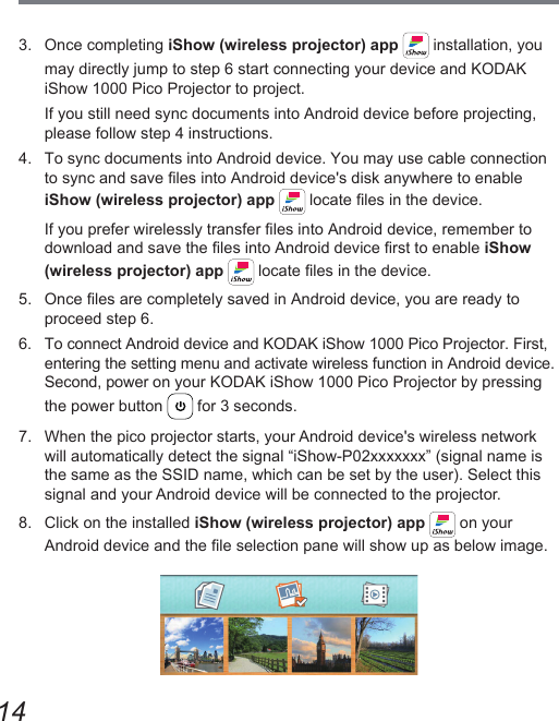 143.  Once completing iShow (wireless projector) app   installation, you may directly jump to step 6 start connecting your device and KODAK iShow 1000 Pico Projector to project.If you still need sync documents into Android device before projecting, please follow step 4 instructions.4.  To sync documents into Android device. You may use cable connection to sync and save les into Android device&apos;s disk anywhere to enable iShow (wireless projector) app  locate les in the device.If you prefer wirelessly transfer les into Android device, remember to download and save the les into Android device rst to enable iShow (wireless projector) app  locate les in the device.5.  Once les are completely saved in Android device, you are ready to proceed step 6.6.  To connect Android device and KODAK iShow 1000 Pico Projector. First, entering the setting menu and activate wireless function in Android device.  Second, power on your KODAK iShow 1000 Pico Projector by pressing the power button   for 3 seconds.7.  When the pico projector starts, your Android device&apos;s wireless network will automatically detect the signal “iShow-P02xxxxxxx” (signal name is the same as the SSID name, which can be set by the user). Select this signal and your Android device will be connected to the projector.8.  Click on the installed iShow (wireless projector) app   on your Android device and the le selection pane will show up as below image.