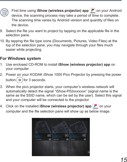 15First time using iShow (wireless projector) app   on your Android device, the scanning process may take a period of time to complete. The scanning time varies by Android version and quantity of les on the device.9.  Select the le you want to project by tapping on the applicable le in the selection pane.10. By tapping the le type icons (Documents, Pictures, Video Files) at the top of the selection pane, you may navigate through your les much easier while projecting.For Windows system1.  Use enclosed CD-ROM to install iShow (wireless projector) app on your computer.2.  Power on your KODAK iShow 1000 Pico Projector by pressing the power button   for 3 seconds.3.  When the pico projector starts, your computer’s wireless network will automatically detect the signal “iShow-P02xxxxxxx” (signal name is the same as the SSID name, which can be set by the user). Select this signal and your computer will be connected to the projector.4.  Click on the installed iShow (wireless projector) app   on your computer and the le selection pane will show up as below image.