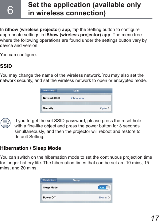 176In iShow (wireless projector) app, tap the Setting button to congure  appropriate settings in iShow (wireless projector) app. The menu tree where the following operations are found under the settings button vary by device and version.You can congure:SSIDYou may change the name of the wireless network. You may also set the network security, and set the wireless network to open or encrypted mode.If you forget the set SSID password, please press the reset hole with a ne-like object and press the power button for 3 seconds simultaneously, and then the projector will reboot and restore to default Setting.Hibernation / Sleep ModeYou can switch on the hibernation mode to set the continuous projection time for longer battery life. The hibernation times that can be set are 10 mins, 15 mins, and 20 mins. Set the application (available only in wireless connection)