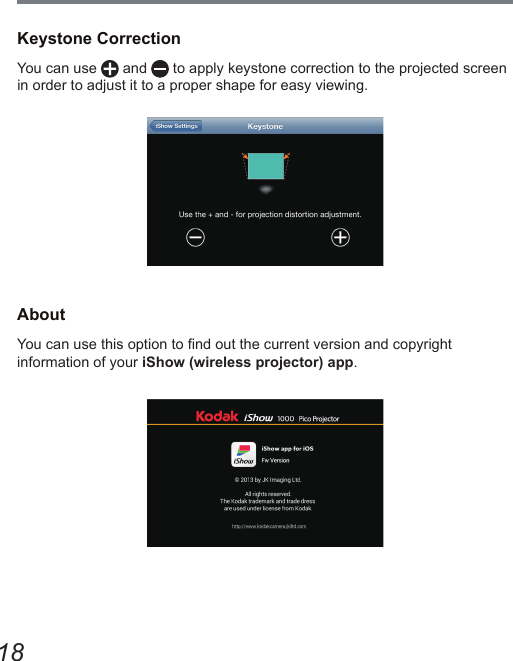 18Keystone CorrectionYou can use   and   to apply keystone correction to the projected screen in order to adjust it to a proper shape for easy viewing.AboutYou can use this option to nd out the current version and copyright  information of your iShow (wireless projector) app. 