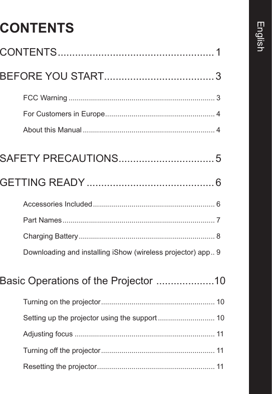 CONTENTSEnglishCONTENTS ...................................................... 1BEFORE YOU START ...................................... 3FCC Warning ........................................................................ 3For Customers in Europe ...................................................... 4About this Manual ................................................................. 4SAFETY PRECAUTIONS .................................5GETTING READY ............................................6Accessories Included ............................................................ 6Part Names ........................................................................... 7Charging Battery ................................................................... 8Downloading and installing iShow (wireless projector) app .. 9Basic Operations of the Projector  ....................10Turning on the projector ........................................................ 10Setting up the projector using the support ............................ 10Adjusting focus ..................................................................... 11Turning off the projector ........................................................ 11Resetting the projector .......................................................... 11