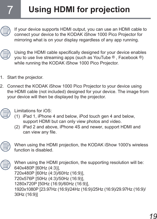 19If your device supports HDMI output, you can use an HDMI cable to connect your device to the KODAK iShow 1000 Pico Projector for mirroring what is on your display regardless of any app running.Using the HDMI cable specically designed for your device enables you to use live streaming apps (such as YouTube ® , Facebook ®) while running the KODAK iShow 1000 Pico Projector.1.  Start the projector. 2.   Connect the KODAK iShow 1000 Pico Projector to your device using the HDMI cable (not included) designed for your device. The image from your device will then be displayed by the projector. Limitations for iOS: (1)   iPad 1, iPhone 4 and below, iPod touch gen 4 and below,         support HDMI but can only view photos and video. (2)   iPad 2 and above, iPhone 4S and newer, support HDMI and         can view any le.When using the HDMI projection, the KODAK iShow 1000&apos;s wireless function is disabled.When using the HDMI projection, the supporting resolution will be: 640x480P [60Hz (4:3)], 720x480P [60Hz (4:3)/60Hz (16:9)], 720x576P [50Hz (4:3)/50Hz (16:9)], 1280x720P [50Hz (16:9)/60Hz (16:9)], 1920x1080P [23.97Hz (16:9)/24Hz (16:9)/25Hz (16:9)/29.97Hz (16:9)/ 30Hz (16:9)]7Using HDMI for projection