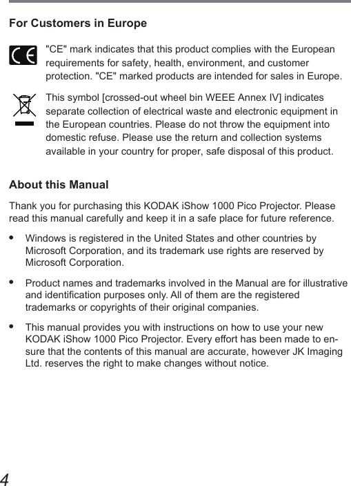 4For Customers in Europe&quot;CE&quot; mark indicates that this product complies with the European  requirements for safety, health, environment, and customer  protection. &quot;CE&quot; marked products are intended for sales in Europe.This symbol [crossed-out wheel bin WEEE Annex IV] indicates separate collection of electrical waste and electronic equipment in the European countries. Please do not throw the equipment into domestic refuse. Please use the return and collection systems  available in your country for proper, safe disposal of this product.About this ManualThank you for purchasing this KODAK iShow 1000 Pico Projector. Please read this manual carefully and keep it in a safe place for future reference.  Windows is registered in the United States and other countries by  Microsoft Corporation, and its trademark use rights are reserved by Microsoft Corporation.  Product names and trademarks involved in the Manual are for illustrative and identication purposes only. All of them are the registered  trademarks or copyrights of their original companies.  This manual provides you with instructions on how to use your new  KODAK iShow 1000 Pico Projector. Every effort has been made to en-sure that the contents of this manual are accurate, however JK Imaging Ltd. reserves the right to make changes without notice.