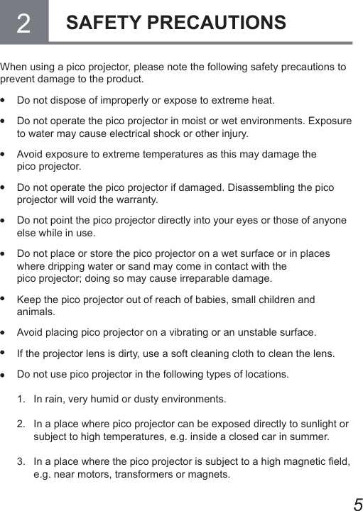 5When using a pico projector, please note the following safety precautions to prevent damage to the product.  Do not dispose of improperly or expose to extreme heat.  Do not operate the pico projector in moist or wet environments. Exposure to water may cause electrical shock or other injury.  Avoid exposure to extreme temperatures as this may damage the  pico projector.  Do not operate the pico projector if damaged. Disassembling the pico projector will void the warranty.  Do not point the pico projector directly into your eyes or those of anyone else while in use.  Do not place or store the pico projector on a wet surface or in places where dripping water or sand may come in contact with the  pico projector; doing so may cause irreparable damage.  Keep the pico projector out of reach of babies, small children and animals.  Avoid placing pico projector on a vibrating or an unstable surface.  If the projector lens is dirty, use a soft cleaning cloth to clean the lens.  Do not use pico projector in the following types of locations.1.  In rain, very humid or dusty environments.2.  In a place where pico projector can be exposed directly to sunlight or subject to high temperatures, e.g. inside a closed car in summer.3.  In a place where the pico projector is subject to a high magnetic eld, e.g. near motors, transformers or magnets.2SAFETY PRECAUTIONS