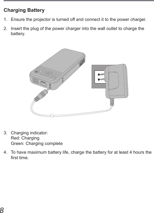 8Charging Battery1.  Ensure the projector is turned off and connect it to the power charger.2.  Insert the plug of the power charger into the wall outlet to charge the battery.3.  Charging indicator: Red: Charging Green: Charging complete4.  To have maximum battery life, charge the battery for at least 4 hours the rst time.