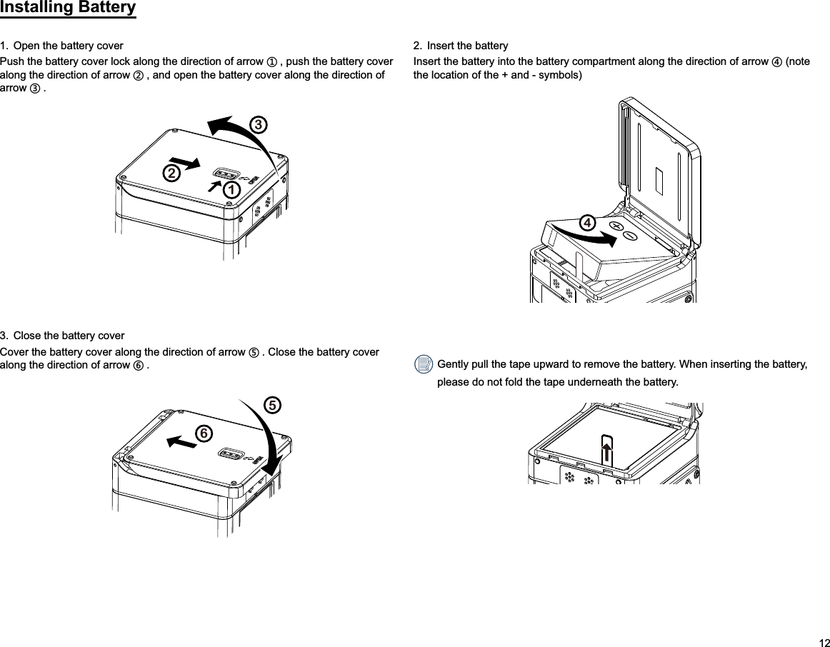 12Installing Battery1.  Open the battery coverPush the battery cover lock along the direction of arrow ʒ, push the battery cover along the direction of arrow ʓ, and open the battery cover along the direction of arrow ʔ.1232.  Insert the batteryInsert the battery into the battery compartment along the direction of arrow ʕ (note the location of the + and - symbols)43.  Close the battery coverCover the battery cover along the direction of arrow ʖ. Close the battery cover along the direction of arrow ʗ.56 Gently pull the tape upward to remove the battery. When inserting the battery, please do not fold the tape underneath the battery.