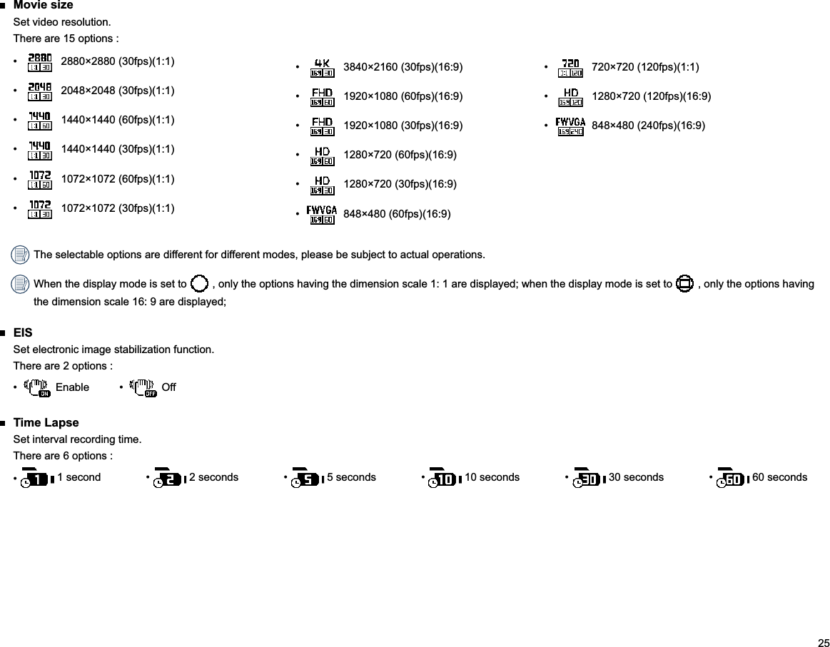 25  3840×2160 (30fps)(16:9)  1920×1080 (60fps)(16:9)  1920×1080 (30fps)(16:9)  1280×720 (60fps)(16:9)  1280×720 (30fps)(16:9)  848×480 (60fps)(16:9) Movie sizeSet video resolution.There are 15 options :  2880×2880 (30fps)(1:1)  2048×2048 (30fps)(1:1)  1440×1440 (60fps)(1:1)  1440×1440 (30fps)(1:1)  1072×1072 (60fps)(1:1)  1072×1072 (30fps)(1:1)  720×720 (120fps)(1:1)  1280×720 (120fps)(16:9)  848×480 (240fps)(16:9) The selectable options are different for different modes, please be subject to actual operations. When the display mode is set to   , only the options having the dimension scale 1: 1 are displayed; when the display mode is set to   , only the options having the dimension scale 16: 9 are displayed; EISThere are 2 options :   Off Time LapseSet interval recording time.There are 6 options :       60 seconds