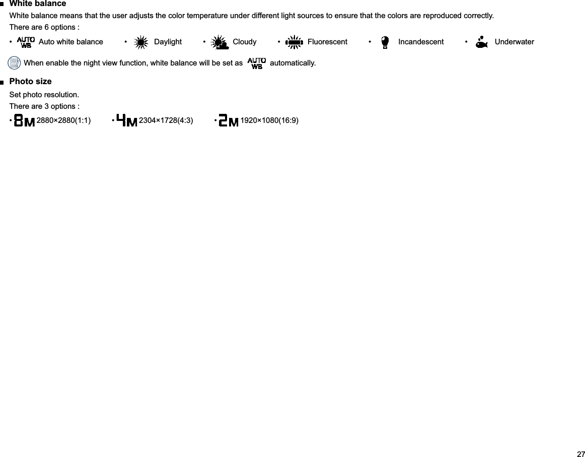 27 White balanceWhite balance means that the user adjusts the color temperature under different light sources to ensure that the colors are reproduced correctly.There are 6 options :       Underwater When enable the night view function, white balance will be set as   automatically. Photo sizeSet photo resolution.There are 3 options :    1920×1080(16:9)