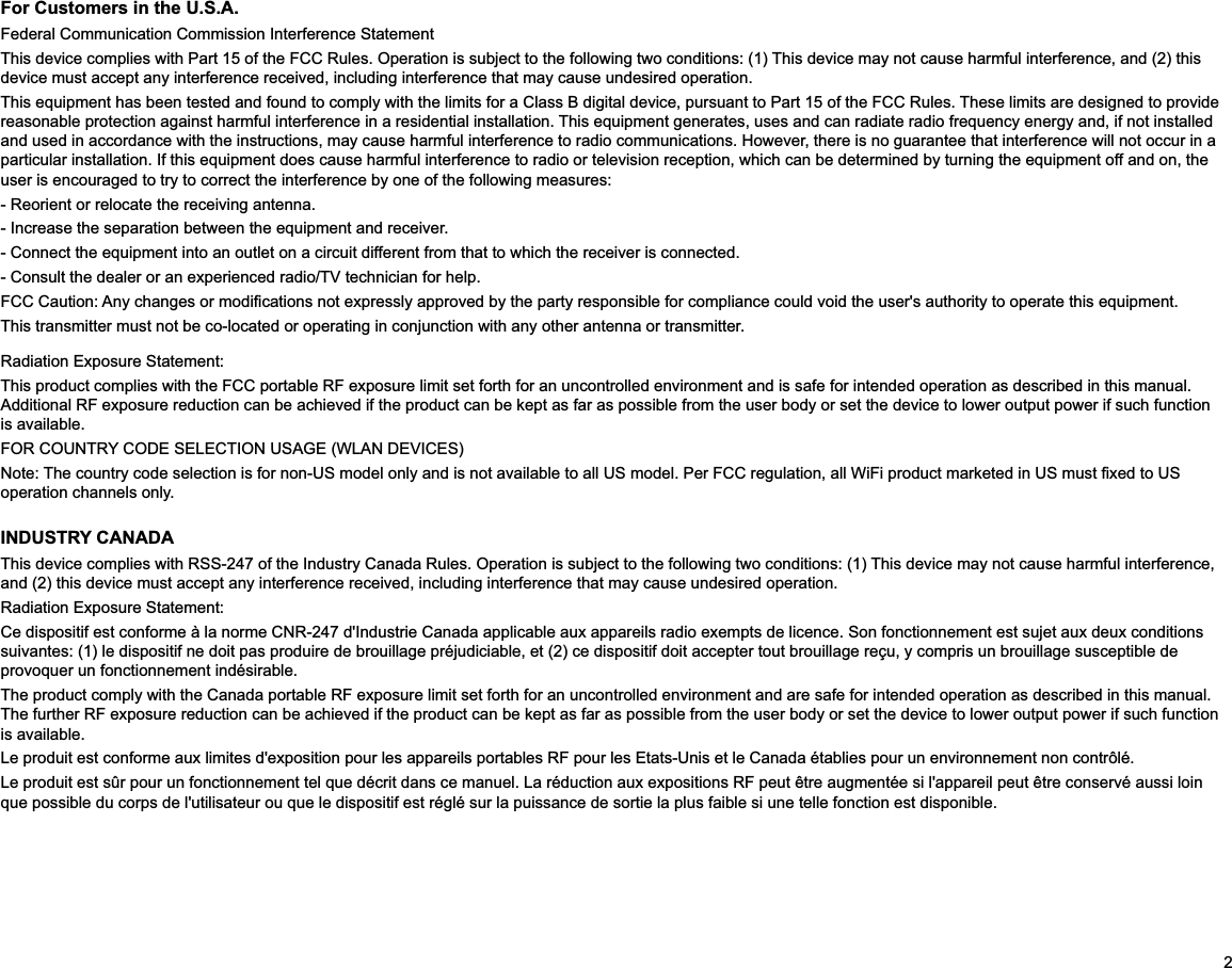 2For Customers in the U.S.A.Federal Communication Commission Interference StatementThis device complies with Part 15 of the FCC Rules. Operation is subject to the following two conditions: (1) This device may not cause harmful interference, and (2) this device must accept any interference received, including interference that may cause undesired operation.This equipment has been tested and found to comply with the limits for a Class B digital device, pursuant to Part 15 of the FCC Rules. These limits are designed to provide reasonable protection against harmful interference in a residential installation. This equipment generates, uses and can radiate radio frequency energy and, if not installed and used in accordance with the instructions, may cause harmful interference to radio communications. However, there is no guarantee that interference will not occur in a particular installation. If this equipment does cause harmful interference to radio or television reception, which can be determined by turning the equipment off and on, the user is encouraged to try to correct the interference by one of the following measures:- Reorient or relocate the receiving antenna.- Increase the separation between the equipment and receiver.- Connect the equipment into an outlet on a circuit different from that to which the receiver is connected.- Consult the dealer or an experienced radio/TV technician for help.This transmitter must not be co-located or operating in conjunction with any other antenna or transmitter.Radiation Exposure Statement:This product complies with the FCC portable RF exposure limit set forth for an uncontrolled environment and is safe for intended operation as described in this manual. Additional RF exposure reduction can be achieved if the product can be kept as far as possible from the user body or set the device to lower output power if such function is available.FOR COUNTRY CODE SELECTION USAGE (WLAN DEVICES)operation channels only.INDUSTRY CANADAThis device complies with RSS-247 of the Industry Canada Rules. Operation is subject to the following two conditions: (1) This device may not cause harmful interference, and (2) this device must accept any interference received, including interference that may cause undesired operation.Radiation Exposure Statement:suivantes: (1) le dispositif ne doit pas produire de brouillage préjudiciable, et (2) ce dispositif doit accepter tout brouillage reçu, y compris un brouillage susceptible de provoquer un fonctionnement indésirable. The product comply with the Canada portable RF exposure limit set forth for an uncontrolled environment and are safe for intended operation as described in this manual. The further RF exposure reduction can be achieved if the product can be kept as far as possible from the user body or set the device to lower output power if such function is available.