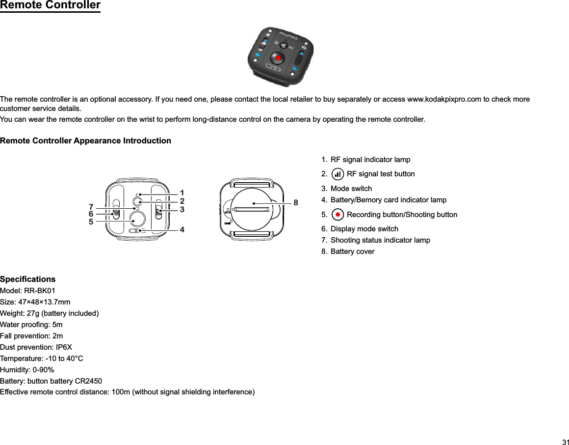 31Remote ControllerThe remote controller is an optional accessory. If you need one, please contact the local retailer to buy separately or access www.kodakpixpro.com to check more customer service details.You can wear the remote controller on the wrist to perform long-distance control on the camera by operating the remote controller.Remote Controller Appearance Introduction176523481.  RF signal indicator lamp2.   RF signal test button3. Mode switch4.  Battery/Bemory card indicator lamp5.   Recording button/Shooting button6.  Display mode switch7.  Shooting status indicator lamp8. Battery coverModel: RR-BK01Weight: 27g (battery included)Fall prevention: 2mDust prevention: IP6XTemperature: -10 to 40°CHumidity: 0-90%Battery: button battery CR2450 Effective remote control distance: 100m (without signal shielding interference)