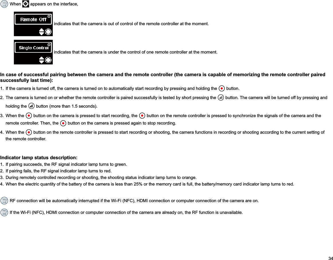 34 When   appears on the interface, indicates that the camera is out of control of the remote controller at the moment. indicates that the camera is under the control of one remote controller at the moment.In case of successful pairing between the camera and the remote controller (the camera is capable of memorizing the remote controller paired successfully last time):1.  If the camera is turned off, the camera is turned on to automatically start recording by pressing and holding the   button.2.  The camera is turned on or whether the remote controller is paired successfully is tested by short pressing the   button. The camera will be turned off by pressing and holding the   button (more than 1.5 seconds).3.  When the   button on the camera is pressed to start recording, the  remote controller. Then, the   button on the camera is pressed again to stop recording.4.  When the   button on the remote controller is pressed to start recording or shooting, the camera functions in recording or shooting according to the current setting of the remote controller.Indicator lamp status description:1.  If pairing succeeds, the RF signal indicator lamp turns to green.2.  If pairing fails, the RF signal indicator lamp turns to red.3.  During remotely controlled recording or shooting, the shooting status indicator lamp turns to orange.4.  When the electric quantity of the battery of the camera is less than 25% or the memory card is full, the battery/memory card indicator lamp turns to red. RF connection will be automatically interrupted if the Wi-Fi (NFC), HDMI connection or computer connection of the camera are on. If the Wi-Fi (NFC), HDMI connection or computer connection of the camera are already on, the RF function is unavailable. 