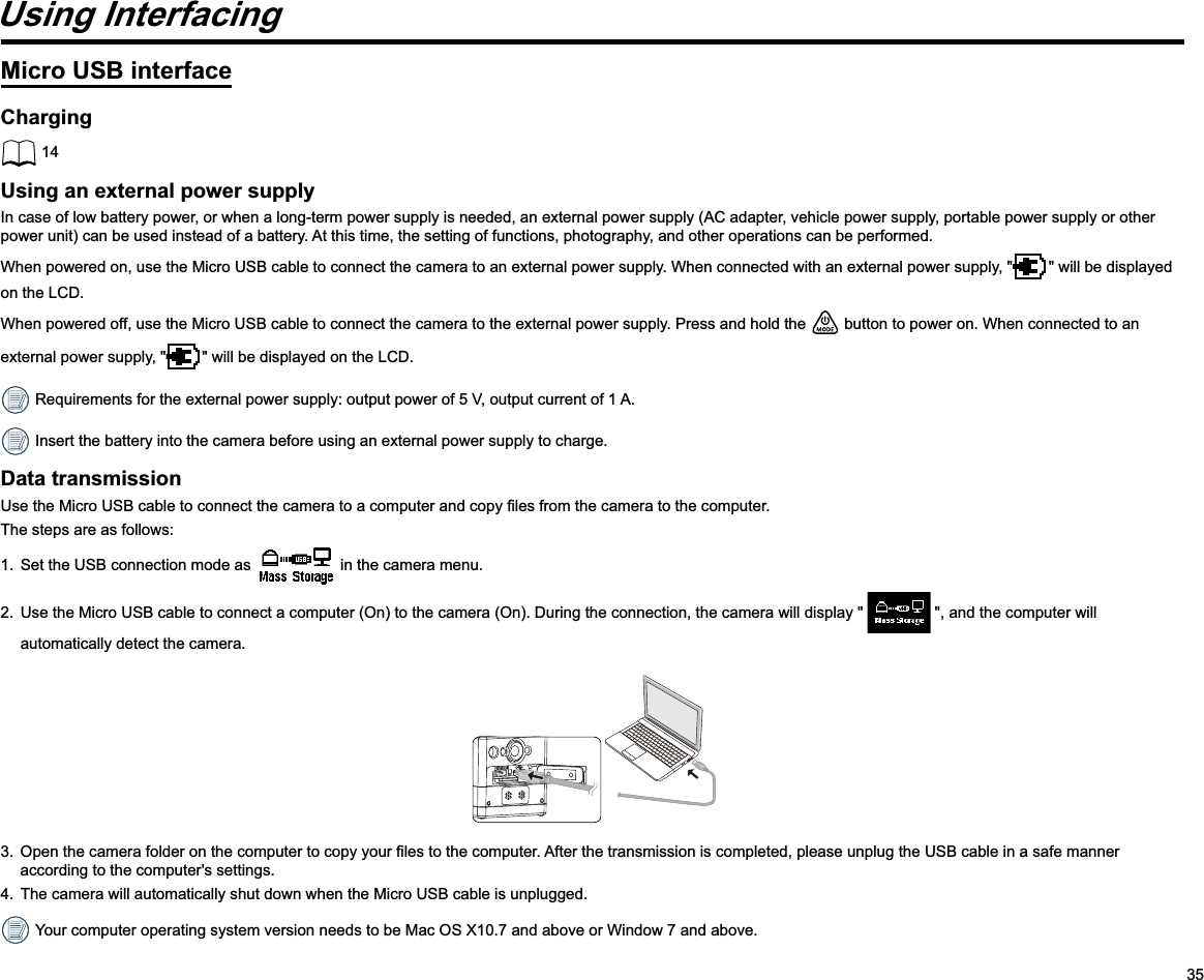 35Using InterfacingMicro USB interfaceCharging 14Using an external power supplyIn case of low battery power, or when a long-term power supply is needed, an external power supply (AC adapter, vehicle power supply, portable power supply or other power unit) can be used instead of a battery. At this time, the setting of functions, photography, and other operations can be performed.When powered on, use the Micro USB cable to connect the camera to an external power supply. When connected with an external power supply, &quot; &quot; will be displayed on the LCD.When powered off, use the Micro USB cable to connect the camera to the external power supply. Press and hold the   button to power on. When connected to an external power supply, &quot; &quot; will be displayed on the LCD. Requirements for the external power supply: output power of 5 V, output current of 1 A. Insert the battery into the camera before using an external power supply to charge.Data transmissionThe steps are as follows:1.  Set the USB connection mode as   in the camera menu.2.  Use the Micro USB cable to connect a computer (On) to the camera (On). During the connection, the camera will display &quot;   &quot;, and the computer will automatically detect the camera. 4.  The camera will automatically shut down when the Micro USB cable is unplugged.  Your computer operating system version needs to be Mac OS X10.7 and above or Window 7 and above.
