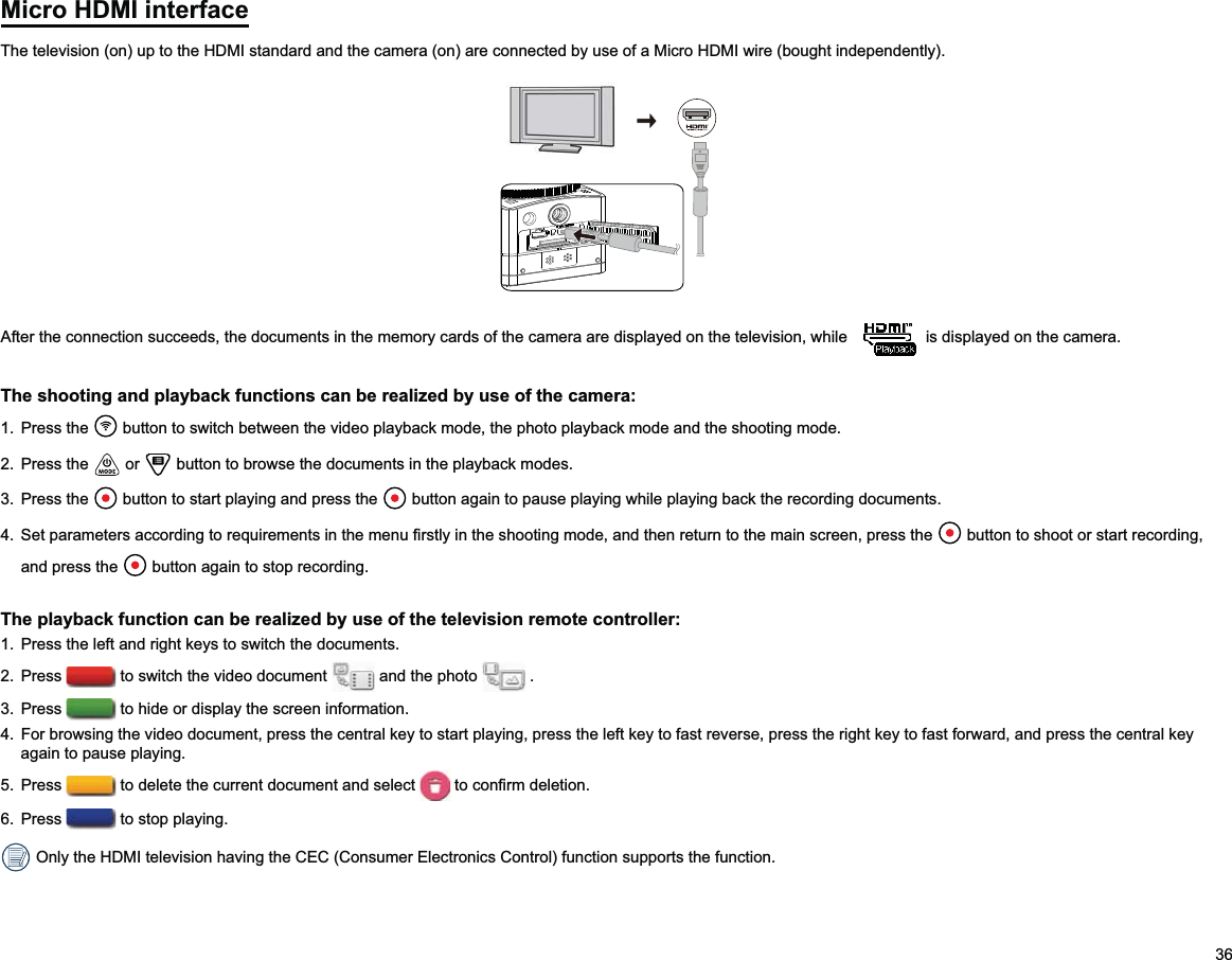 36Micro HDMI interfaceThe television (on) up to the HDMI standard and the camera (on) are connected by use of a Micro HDMI wire (bought independently).After the connection succeeds, the documents in the memory cards of the camera are displayed on the television, while   is displayed on the camera.The shooting and playback functions can be realized by use of the camera:1. Press the   button to switch between the video playback mode, the photo playback mode and the shooting mode.2. Press the   or   button to browse the documents in the playback modes.3. Press the   button to start playing and press the   button again to pause playing while playing back the recording documents.   button to shoot or start recording, and press the   button again to stop recording.The playback function can be realized by use of the television remote controller:1.  Press the left and right keys to switch the documents. 2. Press   to switch the video document   and the photo   .3. Press   to hide or display the screen information.4.  For browsing the video document, press the central key to start playing, press the left key to fast reverse, press the right key to fast forward, and press the central key again to pause playing. 5. Press   to delete the current document and select  6. Press   to stop playing. Only the HDMI television having the CEC (Consumer Electronics Control) function supports the function.