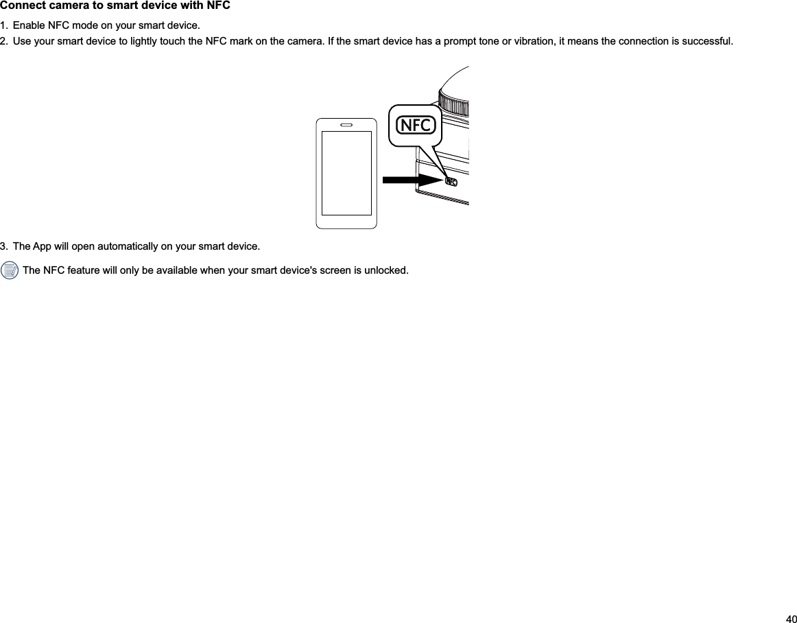 40Connect camera to smart device with NFC1.  Enable NFC mode on your smart device.2.  Use your smart device to lightly touch the NFC mark on the camera. If the smart device has a prompt tone or vibration, it means the connection is successful.3.  The App will open automatically on your smart device.