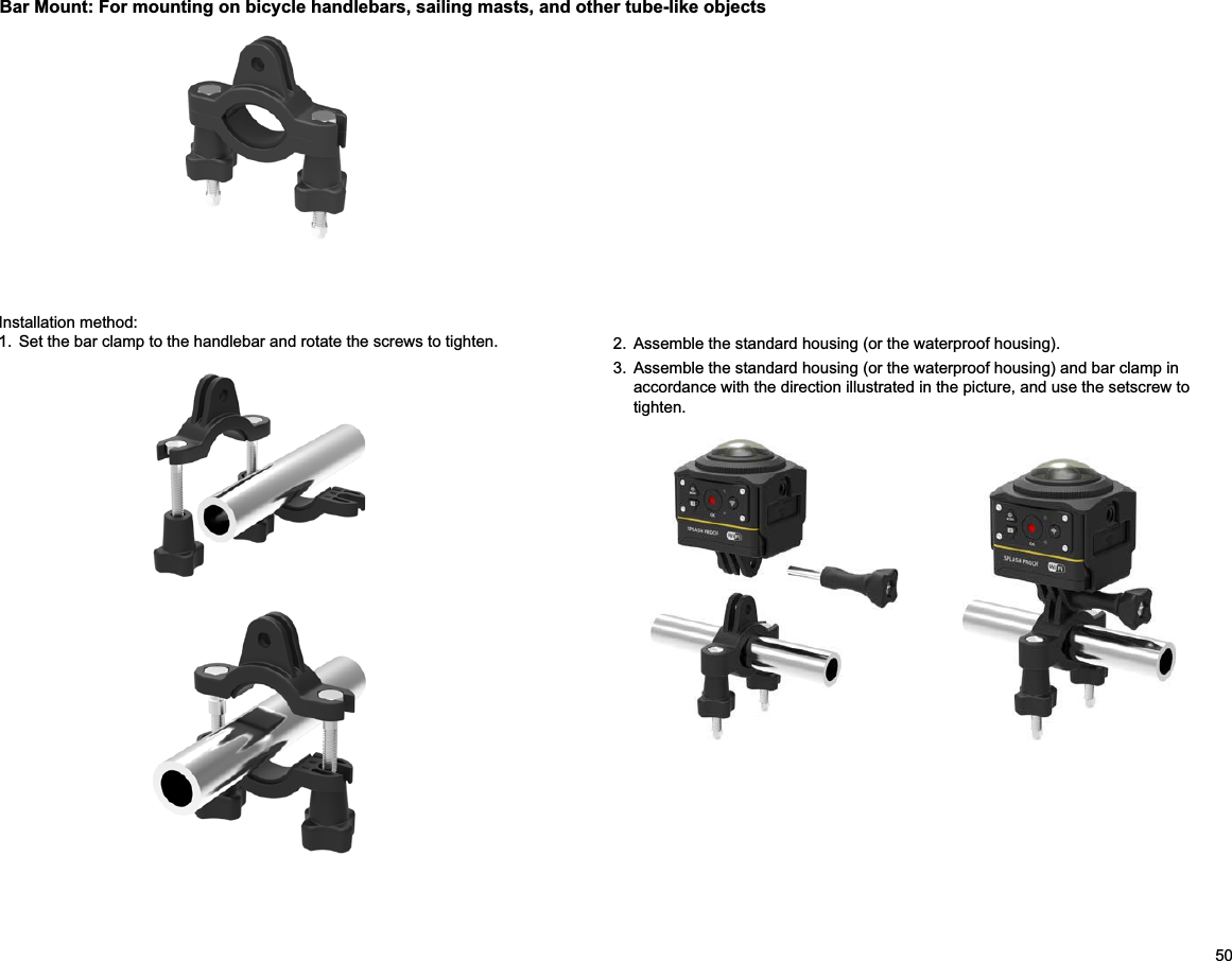 50Bar Mount: For mounting on bicycle handlebars, sailing masts, and other tube-like objectsInstallation method:1.  Set the bar clamp to the handlebar and rotate the screws to tighten. 2.  Assemble the standard housing (or the waterproof housing).3.  Assemble the standard housing (or the waterproof housing) and bar clamp in accordance with the direction illustrated in the picture, and use the setscrew to tighten.             