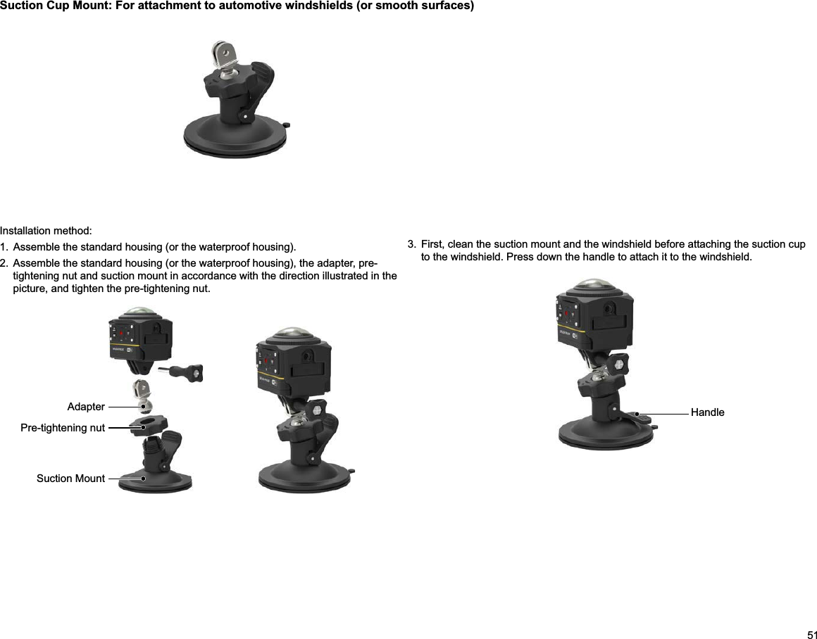 513.  First, clean the suction mount and the windshield before attaching the suction cup to the windshield. Press down the handle to attach it to the windshield.Suction Cup Mount: For attachment to automotive windshields (or smooth surfaces)Installation method:1.  Assemble the standard housing (or the waterproof housing).2.  Assemble the standard housing (or the waterproof housing), the adapter, pre-tightening nut and suction mount in accordance with the direction illustrated in the picture, and tighten the pre-tightening nut.                                      HandleAdapterPre-tightening nutSuction Mount