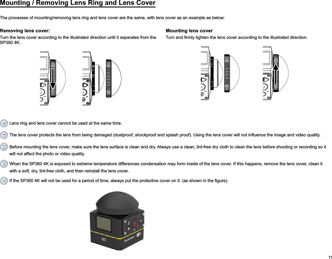 11Mounting / Removing Lens Ring and Lens CoverRemoving lens cover:Turn the lens cover according to the illustrated direction until it separates from the SP360 4K.Mounting lens cover Lens ring and lens cover cannot be used at the same time. Before mounting the lens cover, make sure the lens surface is clean and dry. Always use a clean, lint-free dry cloth to clean the lens before shooting or recording so it will not affect the photo or video quality. When the SP360 4K is exposed to extreme temperature differences condensation may form inside of the lens cover. If this happens, remove the lens cover, clean it with a soft, dry, lint-free cloth, and then reinstall the lens cover.                                                                   The processes of mounting/removing lens ring and lens cover are the same, with lens cover as an example as below: