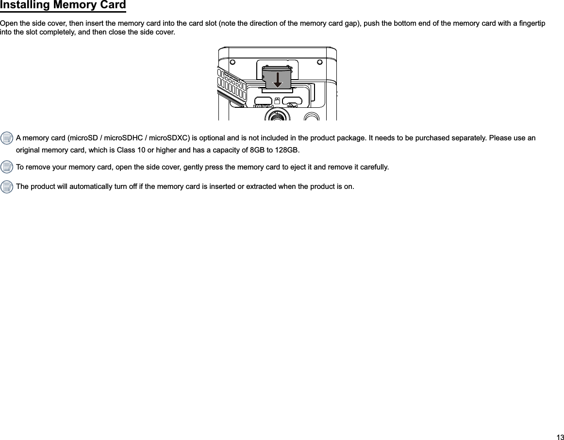 13Installing Memory Cardinto the slot completely, and then close the side cover. A memory card (microSD / microSDHC / microSDXC) is optional and is not included in the product package. It needs to be purchased separately. Please use an original memory card, which is Class 10 or higher and has a capacity of 8GB to 128GB. To remove your memory card, open the side cover, gently press the memory card to eject it and remove it carefully. The product will automatically turn off if the memory card is inserted or extracted when the product is on.