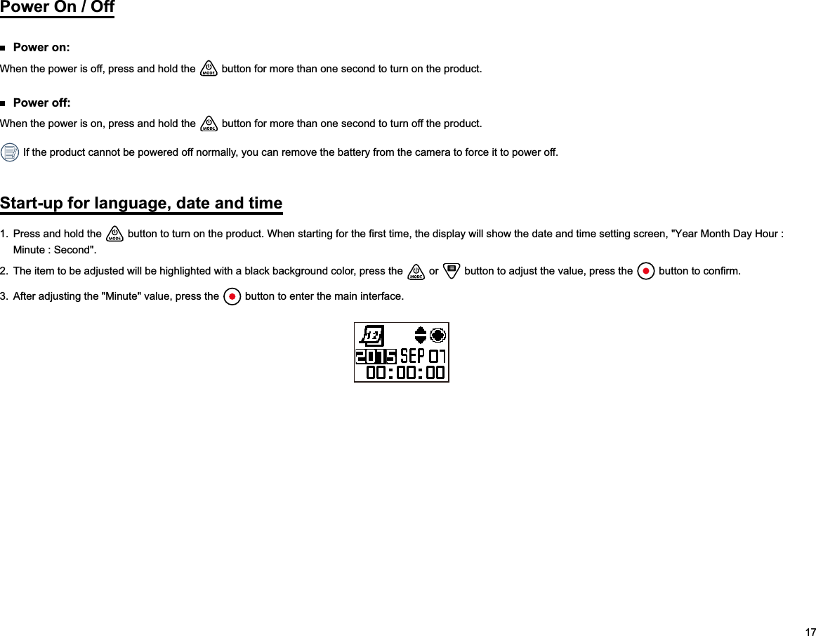 17Power On / Off Power on:When the power is off, press and hold the   button for more than one second to turn on the product. Power off:When the power is on, press and hold the   button for more than one second to turn off the product. If the product cannot be powered off normally, you can remove the battery from the camera to force it to power off.Start-up for language, date and time1.  Press and hold the  Minute : Second&quot;.2.  The item to be adjusted will be highlighted with a black background color, press the   or   button to adjust the value, press the  3.  After adjusting the &quot;Minute&quot; value, press the   button to enter the main interface.