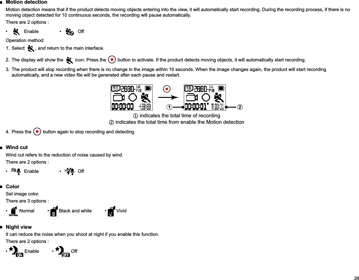 26 Motion detectionMotion detection means that if the product detects moving objects entering into the view, it will automatically start recording. During the recording process, if there is no moving object detected for 10 continuous seconds, the recording will pause automatically.There are 2 options :   OffOperation method:1. Select  , and return to the main interface.2.  The display will show the   icon. Press the   button to activate. If the product detects moving objects, it will automatically start recording.3.  The product will stop recording when there is no change in the image within 10 seconds. When the image changes again, the product will start recording 1 2ʒ indicates the total time of recordingʓ indicates the total time from enable the Motion detection4. Press the   button again to stop recording and detecting. Wind cutWind cut refers to the reduction of noise caused by wind.There are 2 options :   Off ColorSet image color.There are 3 options :    Vivid Night viewIt can reduce the noise when you shoot at night if you enable this function.There are 2 options :   Off