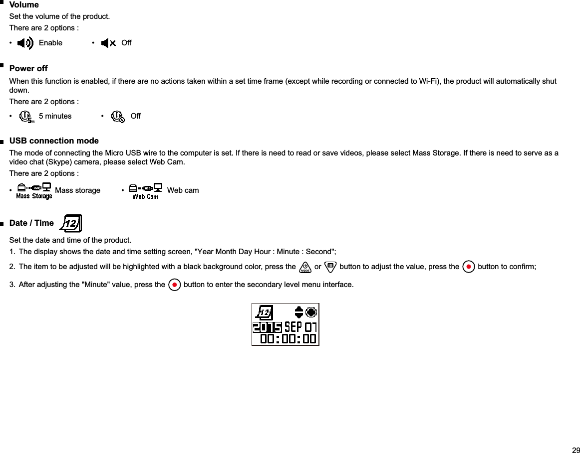 29 VolumeSet the volume of the product.There are 2 options :   Off Power off When this function is enabled, if there are no actions taken within a set time frame (except while recording or connected to Wi-Fi), the product will automatically shut down.There are 2 options :   Off  USB connection modeThe mode of connecting the Micro USB wire to the computer is set. If there is need to read or save videos, please select Mass Storage. If there is need to serve as a video chat (Skype) camera, please select Web Cam.There are 2 options :   Web cam  Date / Time Set the date and time of the product.1.  The display shows the date and time setting screen, &quot;Year Month Day Hour : Minute : Second&quot;;2.  The item to be adjusted will be highlighted with a black background color, press the   or   button to adjust the value, press the  3.  After adjusting the &quot;Minute&quot; value, press the   button to enter the secondary level menu interface.
