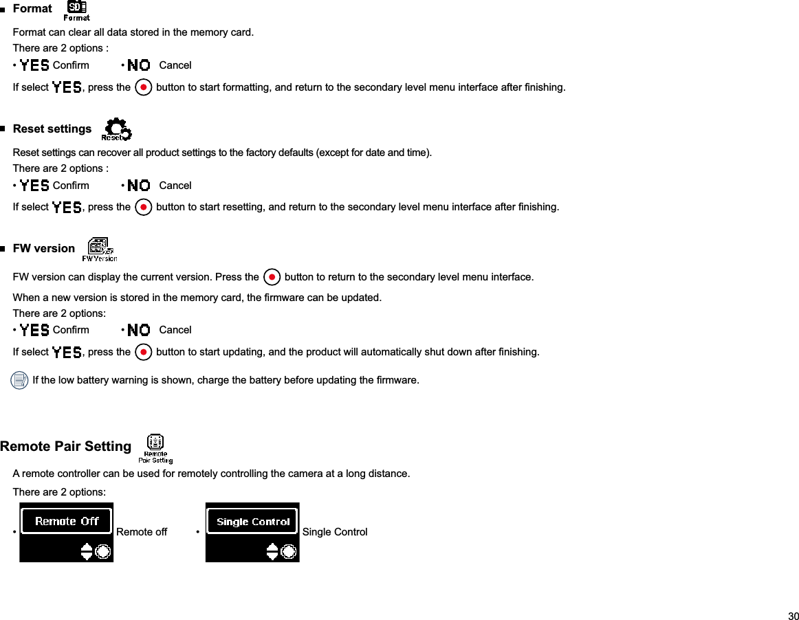 30 Format Format can clear all data stored in the memory card.There are 2 options :     CancelIf select  , press the   Reset settings Reset settings can recover all product settings to the factory defaults (except for date and time).There are 2 options :     CancelIf select  , press the   FW version FW version can display the current version. Press the   button to return to the secondary level menu interface.There are 2 options:     CancelIf select  , press the  Remote Pair Setting A remote controller can be used for remotely controlling the camera at a long distance.There are 2 options:   Single Control