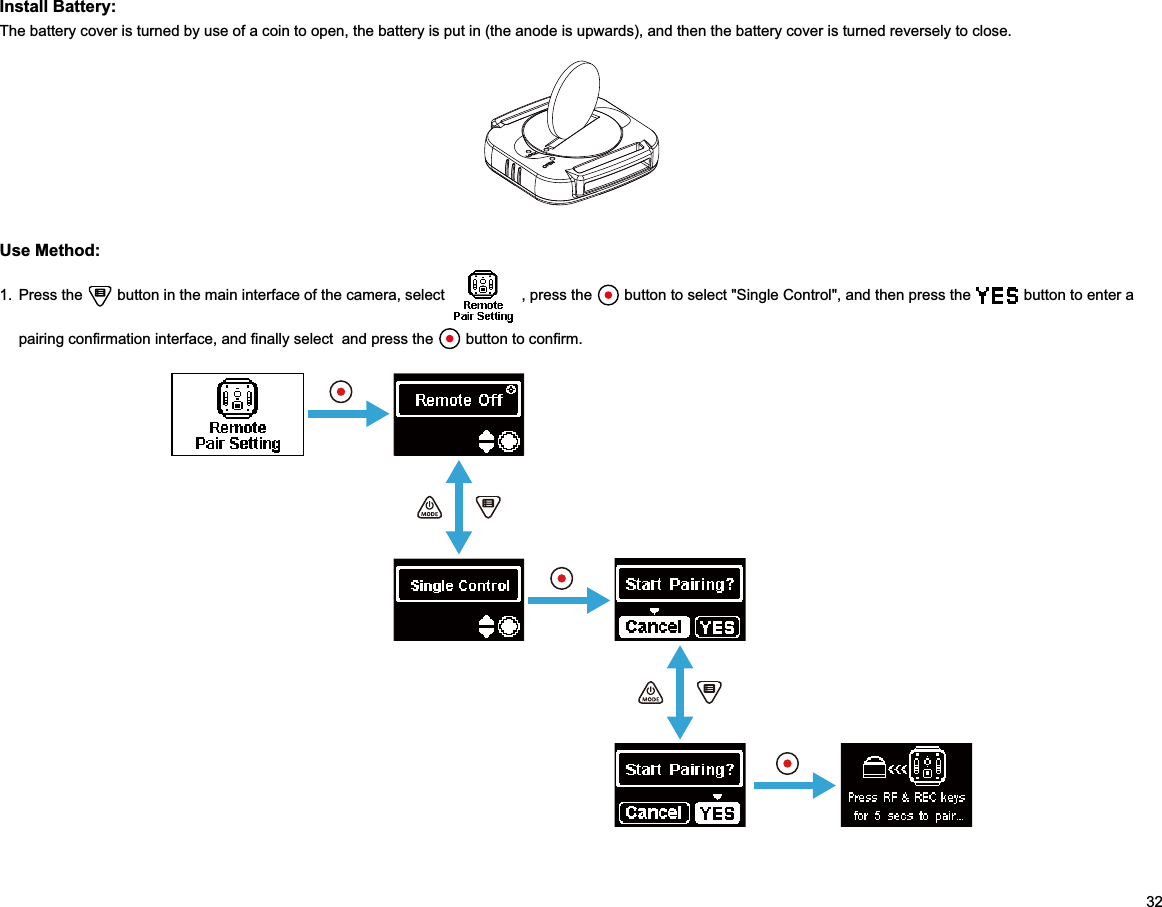 32Install Battery:The battery cover is turned by use of a coin to open, the battery is put in (the anode is upwards), and then the battery cover is turned reversely to close.Use Method:1. Press the   button in the main interface of the camera, select   , press the   button to select &quot;Single Control&quot;, and then press the   button to enter a pairing confirmation interface, and finally select  and press the   button to confirm.