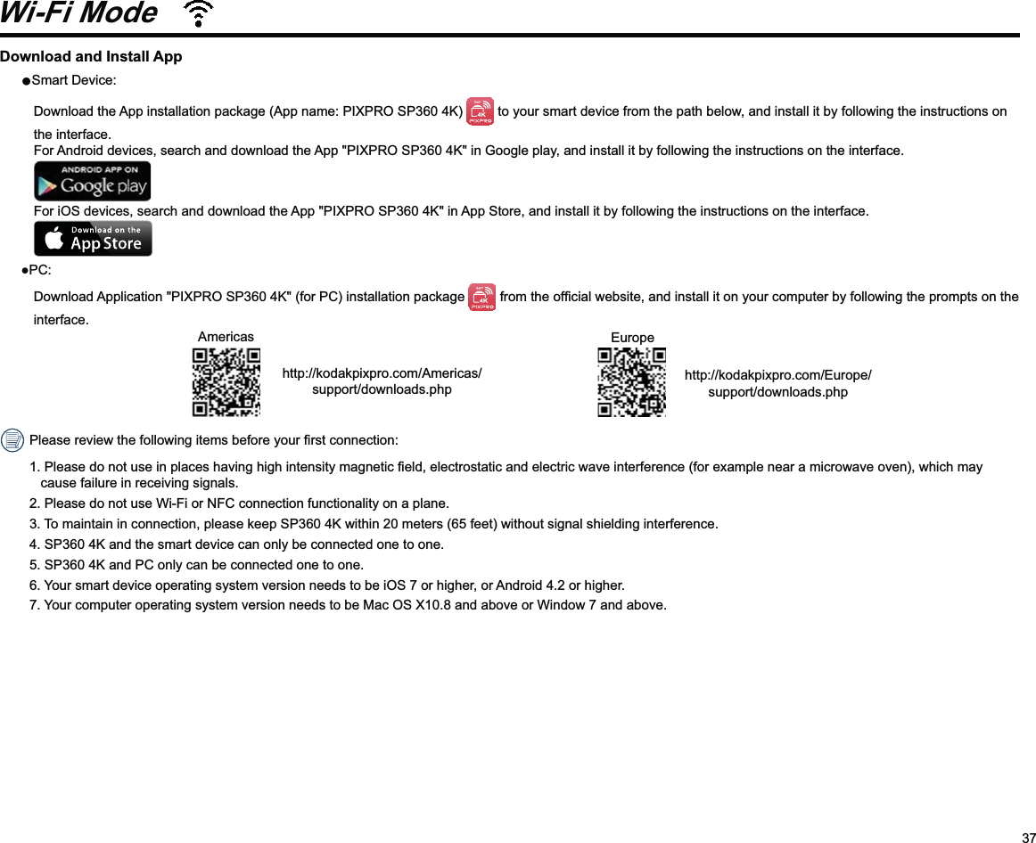 37Download and Install AppSmart Device: Download the App installation package (App name: PIXPRO SP360 4K)   to your smart device from the path below, and install it by following the instructions on the interface. For Android devices, search and download the App &quot;PIXPRO SP360 4K&quot; in Google play, and install it by following the instructions on the interface.  For iOS devices, search and download the App &quot;PIXPRO SP360 4K&quot; in App Store, and install it by following the instructions on the interface. PC: Download Application &quot;PIXPRO SP360 4K&quot; (for PC) installation package  interface.                                           Americashttp://kodakpixpro.com/Americas/support/downloads.php                               Europehttp://kodakpixpro.com/Europe/support/downloads.phpcause failure in receiving signals.2.  Please do not use Wi-Fi or NFC connection functionality on a plane.3.  To maintain in connection, please keep SP360 4K within 20 meters (65 feet) without signal shielding interference.4.  SP360 4K and the smart device can only be connected one to one.5.  SP360 4K and PC only can be connected one to one.6.  Your smart device operating system version needs to be iOS 7 or higher, or Android 4.2 or higher.7.  Your computer operating system version needs to be Mac OS X10.8 and above or Window 7 and above.Wi-Fi Mode 