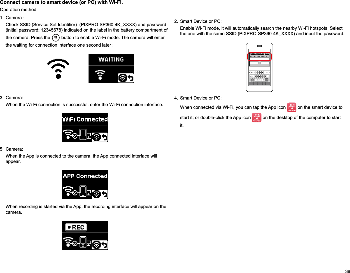 381. Camera :(initial password: 12345678) indicated on the label in the battery compartment of the camera. Press the   button to enable Wi-Fi mode. The camera will enter the waiting for connection interface one second later :     Connect camera to smart device (or PC) with Wi-Fi.Operation method:2.  Smart Device or PC:Enable Wi-Fi mode, it will automatically search the nearby Wi-Fi hotspots. Select PIXPRO-SP360-4K_XXXX3. Camera:When the Wi-Fi connection is successful, enter the Wi-Fi connection interface.4.  Smart Device or PC:When connected via Wi-Fi, you can tap the App icon   on the smart device to start it; or double-click the App icon   on the desktop of the computer to start it.5. Camera:When the App is connected to the camera, the App connected interface will appear.When recording is started via the App, the recording interface will appear on the camera.
