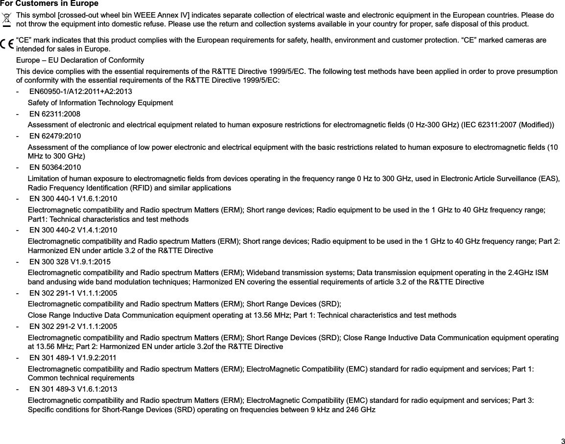 3For Customers in EuropeThis symbol [crossed-out wheel bin WEEE Annex IV] indicates separate collection of electrical waste and electronic equipment in the European countries. Please do not throw the equipment into domestic refuse. Please use the return and collection systems available in your country for proper, safe disposal of this product.“CE” mark indicates that this product complies with the European requirements for safety, health, environment and customer protection. “CE” marked cameras are intended for sales in Europe.Europe – EU Declaration of ConformityThis device complies with the essential requirements of the R&amp;TTE Directive 1999/5/EC. The following test methods have been applied in order to prove presumption of conformity with the essential requirements of the R&amp;TTE Directive 1999/5/EC:- EN60950-1/A12:2011+A2:2013 Safety of Information Technology Equipment-  EN 62311:2008  -  EN 62479:2010  -  EN 50364:2010  -  EN 300 440-1 V1.6.1:2010Part1: Technical characteristics and test methods-  EN 300 440-2 V1.4.1:2010-  EN 300 328 V1.9.1:2015 -  EN 302 291-1 V1.1.1:2005 Electromagnetic compatibility and Radio spectrum Matters (ERM); Short Range Devices (SRD);-  EN 302 291-2 V1.1.1:2005 Electromagnetic compatibility and Radio spectrum Matters (ERM); Short Range Devices (SRD); Close Range Inductive Data Communication equipment operating -  EN 301 489-1 V1.9.2:2011Electromagnetic compatibility and Radio spectrum Matters (ERM); ElectroMagnetic Compatibility (EMC) standard for radio equipment and services; Part 1: Common technical requirements-  EN 301 489-3 V1.6.1:2013 Electromagnetic compatibility and Radio spectrum Matters (ERM); ElectroMagnetic Compatibility (EMC) standard for radio equipment and services; Part 3: 