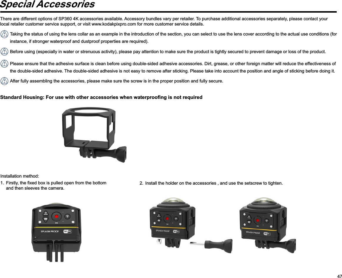 47Special AccessoriesThere are different options of SP360 4K accessories available. Accessory bundles vary per retailer. To purchase additional accessories separately, please contact your local retailer customer service support, or visit www.kodakpixpro.com for more customer service details. Taking the status of using the lens collar as an example in the introduction of the section, you can select to use the lens cover according to the actual use conditions (for instance, if stronger waterproof and dustproof properties are required). Before using (especially in water or strenuous activity), please pay attention to make sure the product is tightly secured to prevent damage or loss of the product. Please ensure that the adhesive surface is clean before using double-sided adhesive accessories. Dirt, grease, or other foreign matter will reduce the effectiveness of the double-sided adhesive. The double-sided adhesive is not easy to remove after sticking. Please take into account the position and angle of sticking before doing it. After fully assembling the accessories, please make sure the screw is in the proper position and fully secure.Installation method: and then sleeves the camera.2.  Install the holder on the accessories , and use the setscrew to tighten.     