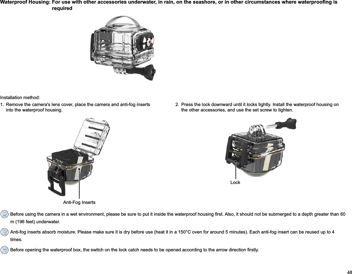 482.  Press the lock downward until it locks tightly. Install the waterproof housing on the other accessories, and use the set screw to tighten.Installation method:1.   lens cover, place the camera and anti-fog inserts into the waterproof housing.m (196 feet) underwater. Anti-fog inserts absorb moisture. Please make sure it is dry before use (heat it in a 150°C oven for around 5 minutes). Each anti-fog insert can be reused up to 4 times.Anti-Fog InsertsLock