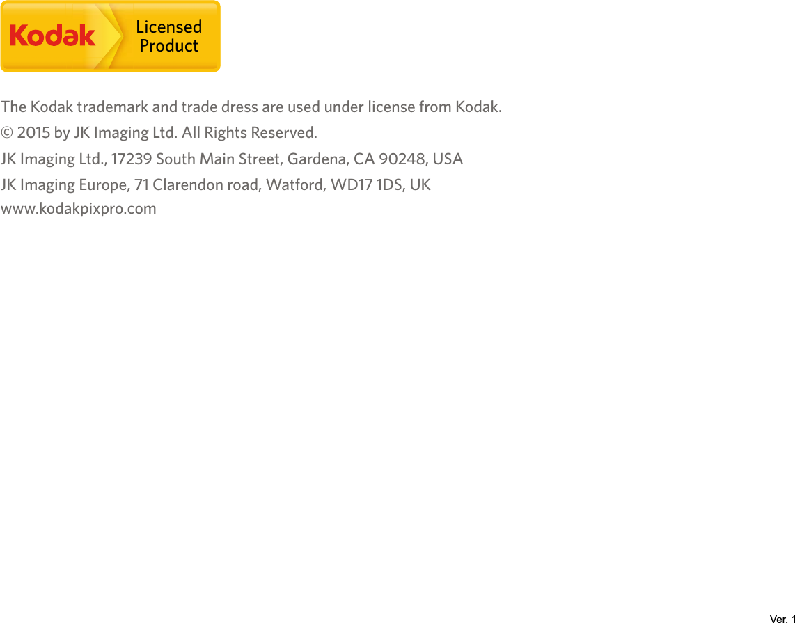 LicensedProductThe Kodak trademark and trade dress are used under license from Kodak.© 2015 by JK Imaging Ltd. All Rights Reserved.JK Imaging Ltd., 17239 South Main Street, Gardena, CA 90248, USAJK Imaging Europe, 71 Clarendon road, Watford, WD17 1DS, UK www.kodakpixpro.comVer. 1