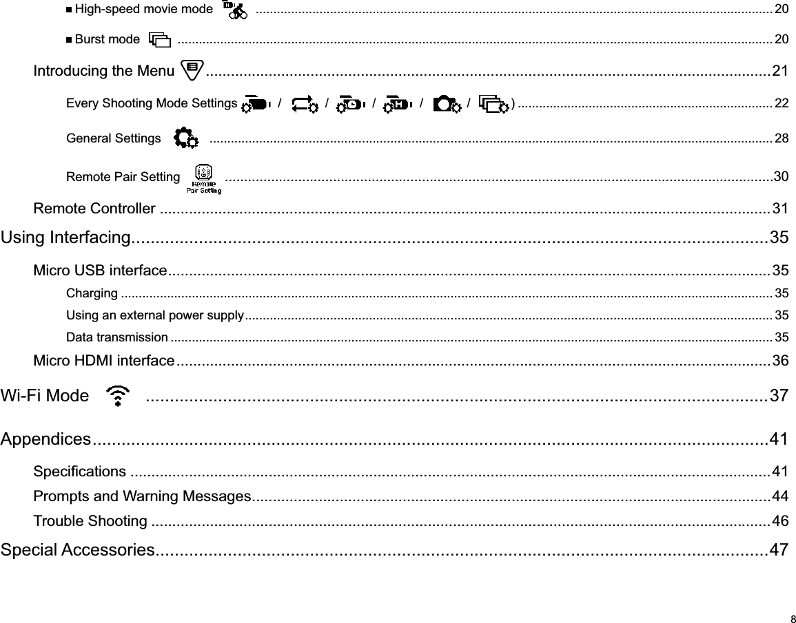 8 High-speed movie mode   .................................................................................................................................................. 20 Burst mode   ........................................................................................................................................................................ 20Introducing the Menu   .......................................................................................................................................21Every Shooting Mode Settings  /   /   /   /   /  ) ........................................................................ 22General Settings   ............................................................................................................................................................... 28Remote Pair Setting   ..............................................................................................................................................30Remote Controller ..................................................................................................................................................31Using Interfacing....................................................................................................................................35Micro USB interface ................................................................................................................................................35Charging ........................................................................................................................................................................................ 35Using an external power supply ..................................................................................................................................................... 35Data transmission .......................................................................................................................................................................... 35Micro HDMI interface ..............................................................................................................................................36Wi-Fi Mode   .................................................................................................................................37Appendices ............................................................................................................................................41 .........................................................................................................................................................41Prompts and Warning Messages ............................................................................................................................44Trouble Shooting ....................................................................................................................................................46Special Accessories...............................................................................................................................47