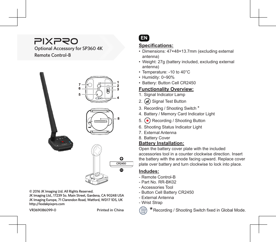 Remote Control-BOptional Accessory for SP360 4K© 2016 JK Imaging Ltd. All Rights Reserved.JK Imaging Ltd., 17239 So. Main Street, Gardena, CA 90248 USAJK Imaging Europe, 71 Clarendon Road, Watford, WD17 1DS, UKhttp://kodakpixpro.comPrinted in ChinaVR369086099-0Functionality Overview:1. Signal Indicator Lamp2.   Signal Test Button3.  Recording / Shooting Switch *4. Battery / Memory Card Indicator Light5.   Recording / Shooting Button6. Shooting Status Indicator Light7.  External Antenna8. Battery CoverIndudes:- Remote Control-B- Part No. RR-BK02- Accessories Tool- Button Cell Battery CR2450- External Antenna- Wrist StrapSpecifications:•  Dimensions: 47×48×13.7mm (excluding external antenna)•  Weight: 27g (battery included, excluding external antenna)•  Temperature: -10 to 40°C•  Humidity: 0~90%•  Battery: Button Cell CR2450ENBattery Installation:Open the battery cover plate with the included accessories tool in a counter clockwise direction. Insert the battery with the anode facing upward. Replace cover plate over battery and turn clockwise to lock into place.CR245016752348    Recording / Shooting Switch xed in Global Mode.*