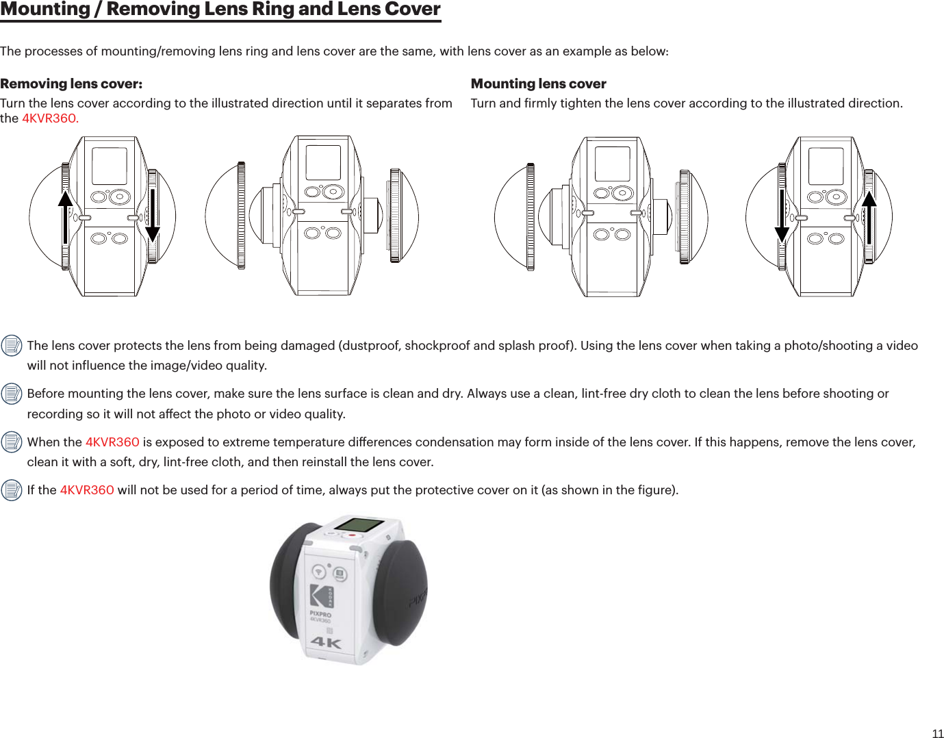 11Mounting / Removing Lens Ring and Lens CoverRemoving lens cover:Turn the lens cover according to the illustrated direction until it separates from the 4KVR360.Mounting lens coverTurn and irmly tighten the lens cover according to the illustrated direction. The lens cover protects the lens from being damaged (dustproof, shockproof and splash proof). Using the lens cover when taking a photo/shooting a video will not inluence the image/video quality. Before mounting the lens cover, make sure the lens surface is clean and dry. Always use a clean, lint-free dry cloth to clean the lens before shooting or recording so it will not aect the photo or video quality. When the 4KVR360 is exposed to extreme temperature dierences condensation may form inside of the lens cover. If this happens, remove the lens cover, clean it with a soft, dry, lint-free cloth, and then reinstall the lens cover. If the 4KVR360 will not be used for a period of time, always put the protective cover on it (as shown in the igure).                                                                          The processes of mounting/removing lens ring and lens cover are the same, with lens cover as an example as below: