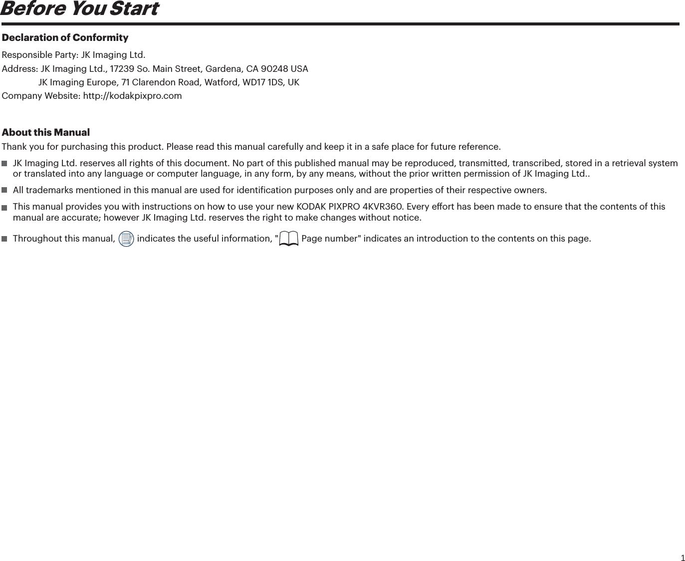 1Before You StartDeclaration of ConformityResponsible Party: JK Imaging Ltd.Address: JK Imaging Ltd., 17239 So. Main Street, Gardena, CA 90248 USAJK Imaging Europe, 71 Clarendon Road, Watford, WD17 1DS, UKCompany Website: http://kodakpixpro.comAbout this ManualThank you for purchasing this product. Please read this manual carefully and keep it in a safe place for future reference.  JK Imaging Ltd. reserves all rights of this document. No part of this published manual may be reproduced, transmitted, transcribed, stored in a retrieval system or translated into any language or computer language, in any form, by any means, without the prior written permission of JK Imaging Ltd..  All trademarks mentioned in this manual are used for identiication purposes only and are properties of their respective owners.  This manual provides you with instructions on how to use your new KODAK PIXPRO 4KVR360. Every eort has been made to ensure that the contents of this manual are accurate; however JK Imaging Ltd. reserves the right to make changes without notice.  Throughout this manual,   indicates the useful information, &quot;  Page number&quot; indicates an introduction to the contents on this page.