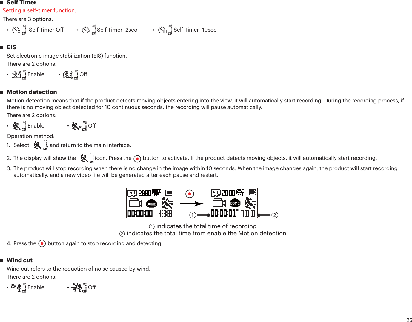 25 Self Timer Setting a self-timer function. There are 3 options:Ù 4FMG5JNFS0ūÙ 4FMG5JNFSTFDÙ  Self Timer -10sec EISSet electronic image stabilization (EIS) function.There are 2 options:Ù &amp;OBCMFÙ  O Motion detectionMotion detection means that if the product detects moving objects entering into the view, it will automatically start recording. During the recording process, if there is no moving object detected for 10 continuous seconds, the recording will pause automatically.There are 2 options:Ù &amp;OBCMFÙ  OOperation method:1. Select , and return to the main interface.2. The display will show the  icon. Press the   button to activate. If the product detects moving objects, it will automatically start recording.3. The product will stop recording when there is no change in the image within 10 seconds. When the image changes again, the product will start recordingautomatically, and a new video ile will be generated after each pause and restart.1 2ʒ indicates the total time of recordingʓ indicates the total time from enable the Motion detection4. Press the  button again to stop recording and detecting. Wind cutWind cut refers to the reduction of noise caused by wind.There are 2 options:Ù &amp;OBCMFÙ  O