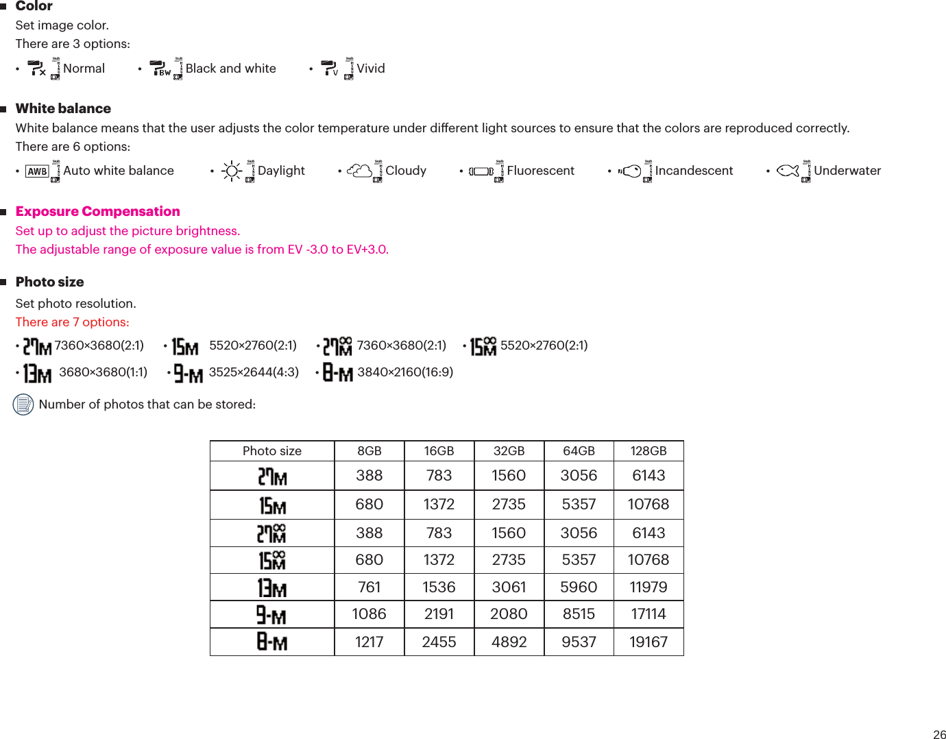 26 ColorSet image color.There are 3 options:Ù /PSNBMÙ #MBDLBOEXIJUFÙ  Vivid White balanceWhite balance means that the user adjusts the color temperature under dierent light sources to ensure that the colors are reproduced correctly.There are 6 options:Ù  Auto white balance  Ù %BZMJHIUÙ $MPVEZÙ &apos;MVPSFTDFOUÙ *ODBOEFTDFOUÙ  Underwater Exposure CompensationSet up to adjust the picture brightness.The adjustable range of exposure value is from EV -3.0 to EV+3.0. Photo sizeSet photo resolution.There are 7 options:Ù Ù    Ù  Ù  5520×2760(2:1)Ù  Ù  Ù  3840×2160(16:9) Number of photos that can be stored:Photo size 8GB 16GB 32GB 64GB 128GB388 783 1560 3056 6143680 1372 2735 5357 10768388 783 1560 3056 6143680 1372 2735 5357 10768761 1536 3061 5960 119791086 2191 2080 8515 171141217 2455 4892 9537 19167