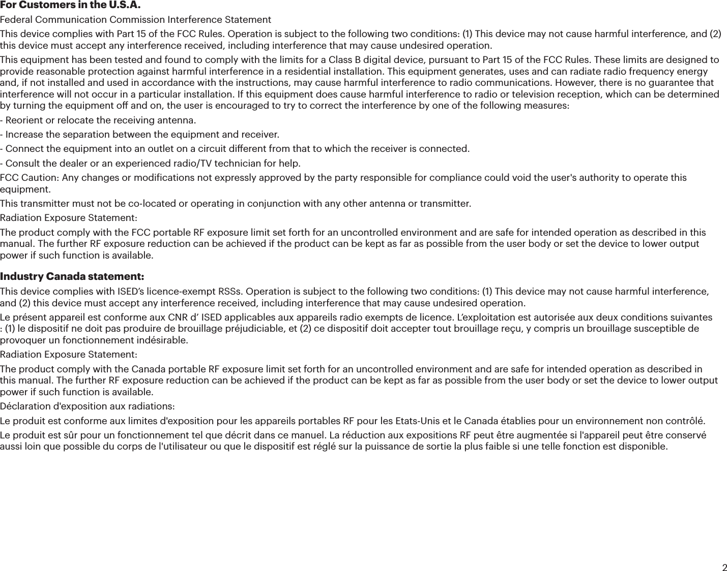2For Customers in the U.S.A.Federal Communication Commission Interference StatementThis device complies with Part 15 of the FCC Rules. Operation is subject to the following two conditions: (1) This device may not cause harmful interference, and (2) this device must accept any interference received, including interference that may cause undesired operation.This equipment has been tested and found to comply with the limits for a Class B digital device, pursuant to Part 15 of the FCC Rules. These limits are designed to provide reasonable protection against harmful interference in a residential installation. This equipment generates, uses and can radiate radio frequency energy and, if not installed and used in accordance with the instructions, may cause harmful interference to radio communications. However, there is no guarantee that interference will not occur in a particular installation. If this equipment does cause harmful interference to radio or television reception, which can be determined by turning the equipment o and on, the user is encouraged to try to correct the interference by one of the following measures:- Reorient or relocate the receiving antenna.- Increase the separation between the equipment and receiver.- Connect the equipment into an outlet on a circuit dierent from that to which the receiver is connected.- Consult the dealer or an experienced radio/TV technician for help.FCC Caution: Any changes or modiications not expressly approved by the party responsible for compliance could void the user&apos;s authority to operate this equipment.This transmitter must not be co-located or operating in conjunction with any other antenna or transmitter.Radiation Exposure Statement:The product comply with the FCC portable RF exposure limit set forth for an uncontrolled environment and are safe for intended operation as described in this manual. The further RF exposure reduction can be achieved if the product can be kept as far as possible from the user body or set the device to lower output power if such function is available.Industry Canada statement:This device complies with ISED’s licence-exempt RSSs. Operation is subject to the following two conditions: (1) This device may not cause harmful interference, and (2) this device must accept any interference received, including interference that may cause undesired operation.Le présent appareil est conforme aux CNR d’ ISED applicables aux appareils radio exempts de licence. L’exploitation est autorisée aux deux conditions suivantes : (1) le dispositif ne doit pas produire de brouillage préjudiciable, et (2) ce dispositif doit accepter tout brouillage reçu, y compris un brouillage susceptible de provoquer un fonctionnement indésirable.Radiation Exposure Statement:The product comply with the Canada portable RF exposure limit set forth for an uncontrolled environment and are safe for intended operation as described in this manual. The further RF exposure reduction can be achieved if the product can be kept as far as possible from the user body or set the device to lower output power if such function is available.Déclaration d&apos;exposition aux radiations:Le produit est conforme aux limites d&apos;exposition pour les appareils portables RF pour les Etats-Unis et le Canada établies pour un environnement non contrôlé.Le produit est sûr pour un fonctionnement tel que décrit dans ce manuel. La réduction aux expositions RF peut être augmentée si l&apos;appareil peut être conservé aussi loin que possible du corps de l&apos;utilisateur ou que le dispositif est réglé sur la puissance de sortie la plus faible si une telle fonction est disponible.