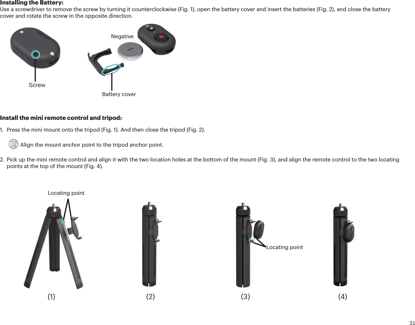 31Install the mini remote control and tripod:1. Press the mini mount onto the tripod (Fig. 1). And then close the tripod (Fig. 2). Align the mount anchor point to the tripod anchor point.2. Pick up the mini remote control and align it with the two location holes at the bottom of the mount (Fig. 3), and align the remote control to the two locatingpoints at the top of the mount (Fig. 4).Locating pointLocating point(1) (2) (3) (4)Installing the Battery:Use a screwdriver to remove the screw by turning it counterclockwise (Fig. 1), open the battery cover and insert the batteries (Fig. 2), and close the battery cover and rotate the screw in the opposite direction. ScrewBattery coverNegative