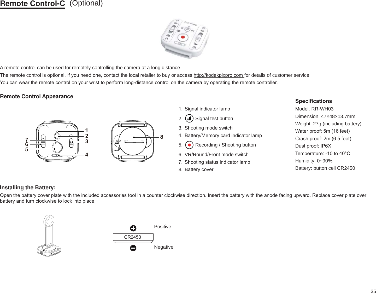 35Remote Control-CA remote control can be used for remotely controlling the camera at a long distance.7KHUHPRWHFRQWUROLVRSWLRQDO,I\RXQHHGRQHFRQWDFWWKHORFDOUHWDLOHUWREX\RUDFFHVVKWWSNRGDNSL[SURFRPfor details of customer service.&lt;RXFDQZHDUWKHUHPRWHFRQWURORQ\RXUZULVWWRSHUIRUPORQJGLVWDQFHFRQWURORQWKHFDPHUDE\RSHUDWLQJWKHUHPRWHFRQWUROOHURemote Control Appearance17652348 6LJQDOLQGLFDWRUODPS2. Signal test button3. Shooting mode switch %DWWHU\0HPRU\FDUGLQGLFDWRUODPS5. Recording / Shooting button6. VR/Round/Front mode switch 6KRRWLQJVWDWXVLQGLFDWRUODPS8. Battery coverInstalling the Battery:2SHQWKHEDWWHU\FRYHUSODWHZLWKWKHLQFOXGHGDFFHVVRULHVWRROLQDFRXQWHUFORFNZLVHGLUHFWLRQ,QVHUWWKHEDWWHU\ZLWKWKHDQRGHIDFLQJXSZDUG5HSODFHFRYHUSODWHRYHUEDWWHU\DQGWXUQFORFNZLVHWRORFNLQWRSODFHCR24506SHFL¿FDWLRQVModel: RR-WH03Dimension: 47×48×13.7mmWeight: 27g (including battery):DWHUSURRIPIHHW&amp;UDVKSURRIPIHHW&apos;XVWSURRI,3;7HPSHUDWXUHWR&amp;Humidity: 0~90%Battery: button cell CR2450 PositiveNegative(Optional)