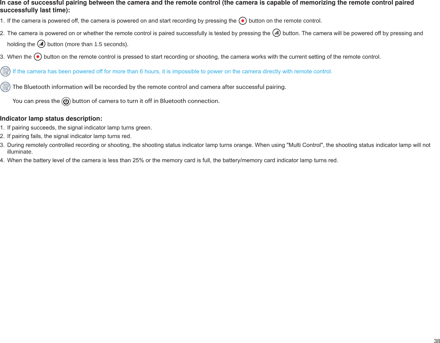 38In case of successful pairing between the camera and the remote control (the camera is capable of memorizing the remote control paired successfully last time):,IWKHFDPHUDLVSRZHUHGRIIWKHFDPHUDLVSRZHUHGRQDQGVWDUWUHFRUGLQJE\SUHVVLQJWKH  button on the remote control.7KHFDPHUDLVSRZHUHGRQRUZKHWKHUWKHUHPRWHFRQWUROLVSDLUHGVXFFHVVIXOO\LVWHVWHGE\SUHVVLQJWKH EXWWRQ7KHFDPHUDZLOOEHSRZHUHGRIIE\SUHVVLQJDQGholding the   button (more than 1.5 seconds).3. When the  EXWWRQRQWKHUHPRWHFRQWUROLVSUHVVHGWRVWDUWUHFRUGLQJRUVKRRWLQJWKHFDPHUDZRUNVZLWKWKHFXUUHQWVHWWLQJRIWKHUHPRWHFRQWURO,IWKHFDPHUDKDVEHHQSRZHUHGRIIIRUPRUHWKDQKRXUVLWLVLPSRVVLEOHWRSRZHURQWKHFDPHUDGLUHFWO\ZLWKUHPRWHFRQWURO The Bluetooth information will be recorded by the remote control and camera after successful pairing.You can press the  button of camera to turn it off in Bluetooth connection.Indicator lamp status description: ,ISDLULQJVXFFHHGVWKHVLJQDOLQGLFDWRUODPSWXUQVJUHHQ ,ISDLULQJIDLOVWKHVLJQDOLQGLFDWRUODPSWXUQVUHG &apos;XULQJUHPRWHO\FRQWUROOHGUHFRUGLQJRUVKRRWLQJWKHVKRRWLQJVWDWXVLQGLFDWRUODPSWXUQVRUDQJH:KHQXVLQJ0XOWL&amp;RQWUROWKHVKRRWLQJVWDWXVLQGLFDWRUODPSZLOOQRWilluminate.  :KHQWKHEDWWHU\OHYHORIWKHFDPHUDLVOHVVWKDQRUWKHPHPRU\FDUGLVIXOOWKHEDWWHU\PHPRU\FDUGLQGLFDWRUODPSWXUQVUHG