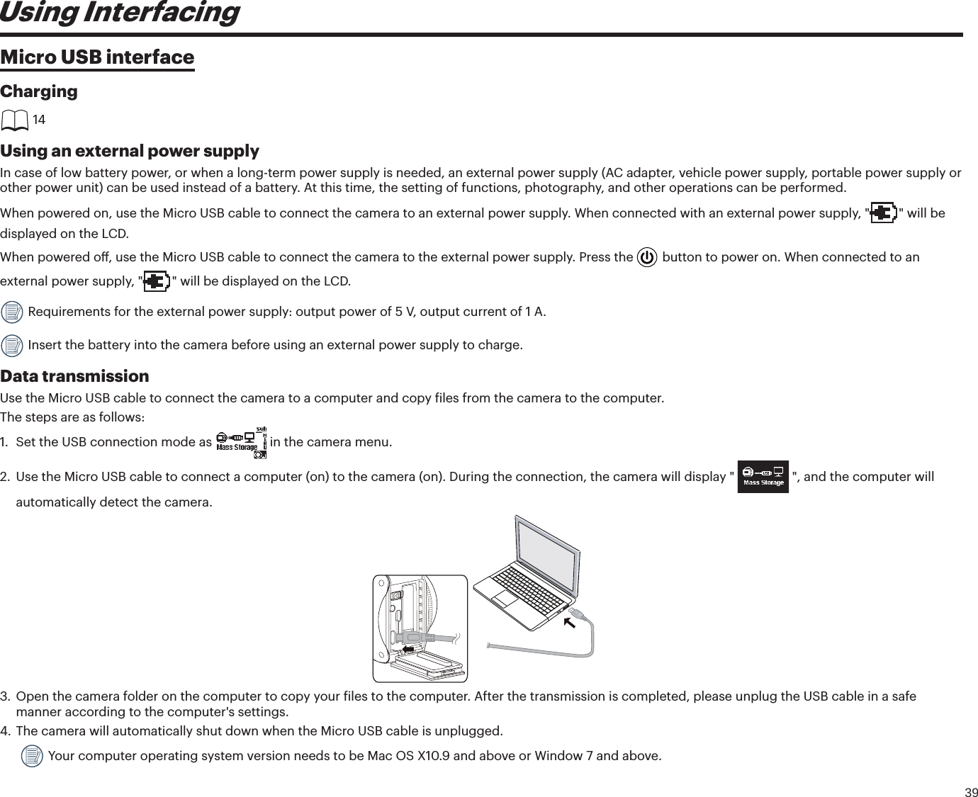 39Using InterfacingMicro USB interfaceCharging 14Using an external power supplyIn case of low battery power, or when a long-term power supply is needed, an external power supply (AC adapter, vehicle power supply, portable power supply or other power unit) can be used instead of a battery. At this time, the setting of functions, photography, and other operations can be performed.When powered on, use the Micro USB cable to connect the camera to an external power supply. When connected with an external power supply, &quot; &quot; will be displayed on the LCD.When powered o, use the Micro USB cable to connect the camera to the external power supply. Press the   button to power on. When connected to an external power supply, &quot; &quot; will be displayed on the LCD. Requirements for the external power supply: output power of 5 V, output current of 1 A. Insert the battery into the camera before using an external power supply to charge.Data transmissionUse the Micro USB cable to connect the camera to a computer and copy iles from the camera to the computer.The steps are as follows:1. Set the USB connection mode as  in the camera menu.2. Use the Micro USB cable to connect a computer (on) to the camera (on). During the connection, the camera will display &quot;  &quot;, and the computer will automatically detect the camera.3. Open the camera folder on the computer to copy your iles to the computer. After the transmission is completed, please unplug the USB cable in a safemanner according to the computer&apos;s settings.4. The camera will automatically shut down when the Micro USB cable is unplugged.  Your computer operating system version needs to be Mac OS X10.9 and above or Window 7 and above.