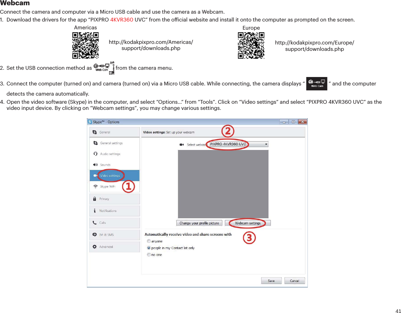41WebcamConnect the camera and computer via a Micro USB cable and use the camera as a Webcam.1. Download the drivers for the app “PIXPRO 4KVR360 67$ÕGSPNUIFPȘJDJBMXFCTJUFBOEJOTUBMMJUPOUPUIFDPNQVUFSBTQSPNQUFEPOUIFTDSFFOAmericashttp://kodakpixpro.com/Americas/support/downloads.phpEuropehttp://kodakpixpro.com/Europe/support/downloads.php2. Set the USB connection method as  from the camera menu.3. Connect the computer (turned on) and camera (turned on) via a Micro USB cable. While connecting, the camera displays “  ” and the computer detects the camera automatically.4. Open the video software (Skype) in the computer, and select “Options…” from “Tools”. Click on “Video settings” and select “PIXPRO 4KVR360 UVC” as thevideo input device. By clicking on “Webcam settings”, you may change various settings.