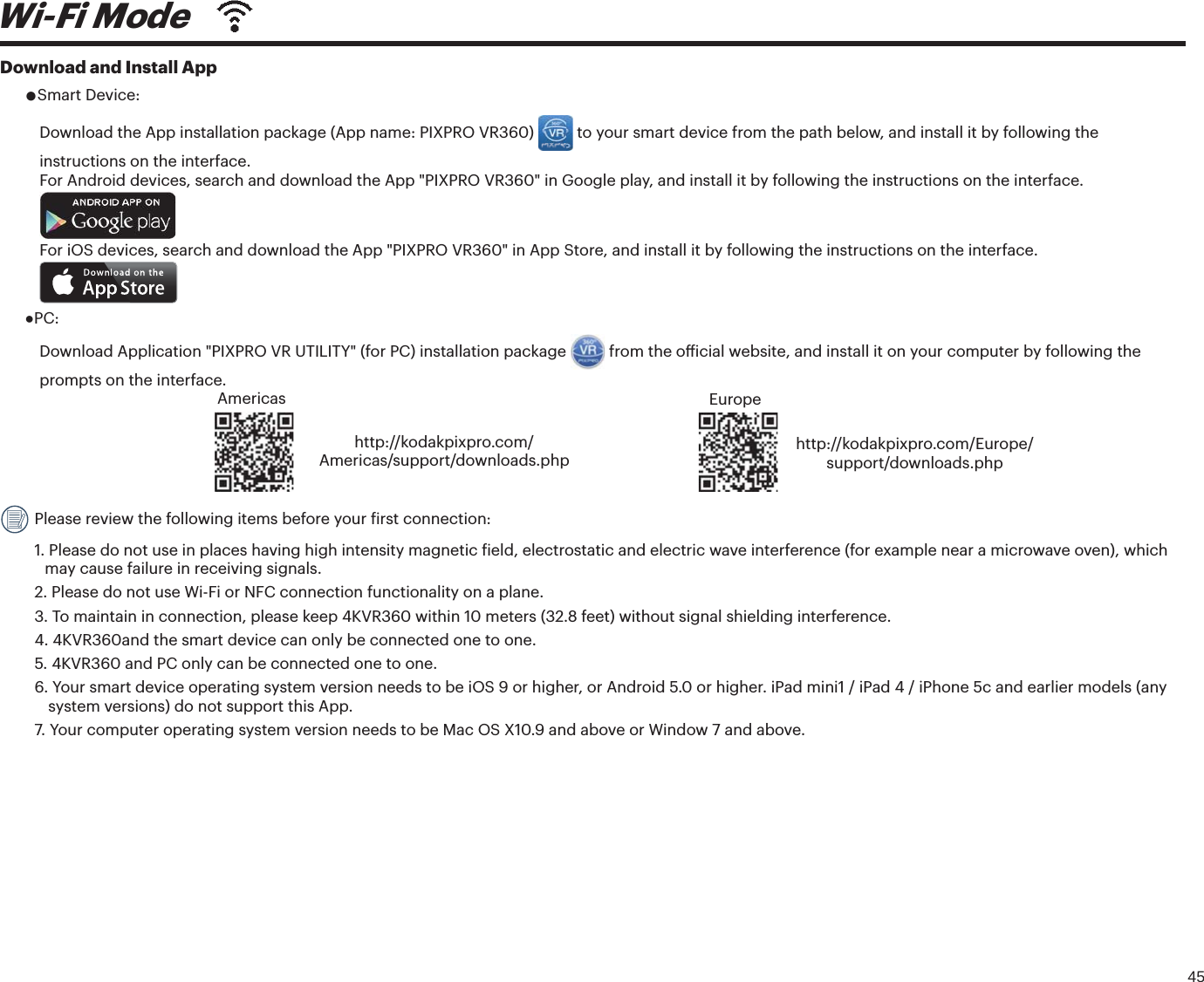 45Download and Install AppƔSmart Device:Download the App installation package (App name: PIXPRO VR360)   to your smart device from the path below, and install it by following the instructions on the interface. For Android devices, search and download the App &quot;PIXPRO VR360&quot; in Google play, and install it by following the instructions on the interface. For iOS devices, search and download the App &quot;PIXPRO VR360&quot; in App Store, and install it by following the instructions on the interface. ƔPC: Download Application &quot;PIXPRO VR UTILITY&quot; (for PC) installation package  GSPNUIFPȘJDJBMXFCTJUFBOEJOTUBMMJUPOZPVSDPNQVUFSCZGPMMPXJOHUIFprompts on the interface. Americashttp://kodakpixpro.com/Americas/support/downloads.phpEuropehttp://kodakpixpro.com/Europe/support/downloads.php Please review the following items before your irst connection:1.  Please do not use in places having high intensity magnetic ield, electrostatic and electric wave interference (for example near a microwave oven), whichmay cause failure in receiving signals.2.  Please do not use Wi-Fi or NFC connection functionality on a plane.3.  To maintain in connection, please keep 4KVR360 within 10 meters (32.8 feet) without signal shielding interference.4. 4KVR360and the smart device can only be connected one to one.5.  4KVR360 and PC only can be connected one to one.6.  Your smart device operating system version needs to be iOS 9 or higher, or Android 5.0 or higher. iPad mini1 / iPad 4 / iPhone 5c and earlier models (anysystem versions) do not support this App.7.  Your computer operating system version needs to be Mac OS X10.9 and above or Window 7 and above.Wi-Fi Mode 