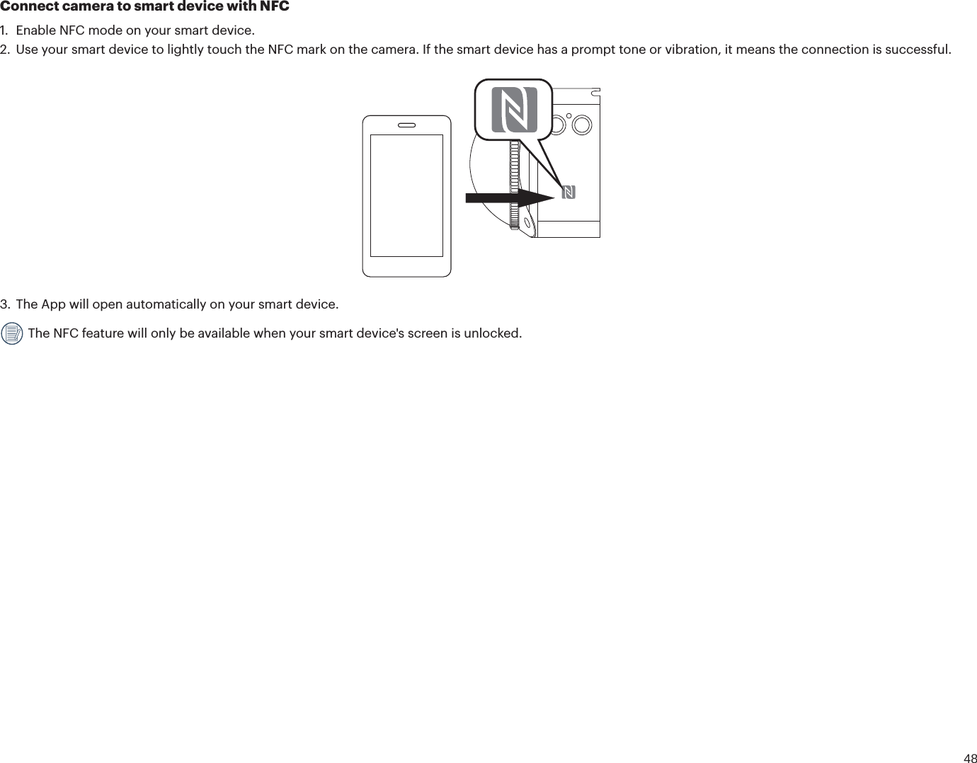 48Connect camera to smart device with NFC1. Enable NFC mode on your smart device.2. Use your smart device to lightly touch the NFC mark on the camera. If the smart device has a prompt tone or vibration, it means the connection is successful.3. The App will open automatically on your smart device. The NFC feature will only be available when your smart device&apos;s screen is unlocked.