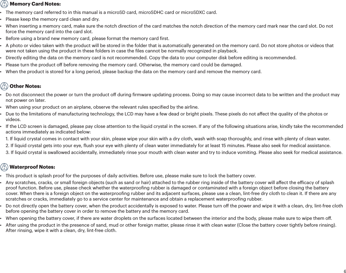 6   Memory Card Notes:Ù 5IFNFNPSZDBSESFGFSSFEUPJOUIJTNBOVBMJTBmicroSD card, microSDHC card or microSDXC card.Ù 1MFBTFLFFQUIFNFNPSZDBSEDMFBOBOEESZÙ 8IFOJOTFSUJOHBNFNPSZDBSENBLFTVSFUIFOPUDIEJSFDUJPOPGUIFDBSENBUDIFTUIFOPUDIEJSFDUJPOPGUIFNFNPSZDBSENBSLOFBSUIFDBSETMPU%POPUforce the memory card into the card slot.Ù #FGPSFVTJOHBCSBOEOFXNFNPSZDBSEQMFBTFGPSNBUUIFNFNPSZDBSEȗJSTUÙ &quot;QIPUPPSWJEFPUBLFOXJUIUIFQSPEVDUXJMMCFTUPSFEJOUIFGPMEFSUIBUJTBVUPNBUJDBMMZHFOFSBUFEPOUIFNFNPSZDBSE%POPUTUPSFQIPUPTPSWJEFPTUIBUwere not taken using the product in these folders in case the iles cannot be normally recognized in playback.Ù %JSFDUMZFEJUJOHUIFEBUBPOUIFNFNPSZDBSEJTOPUSFDPNNFOEFE$PQZUIFEBUBUPZPVSDPNQVUFSEJTLCFGPSFFEJUJOHJTSFDPNNFOEFEÙ 1MFBTFUVSOUIFQSPEVDUPūCFGPSFSFNPWJOHUIFNFNPSZDBSE0UIFSXJTFUIFNFNPSZDBSEDPVMECFEBNBHFEÙ 8IFOUIFQSPEVDUJTTUPSFEGPSBMPOHQFSJPEQMFBTFCBDLVQUIFEBUBPOUIFNFNPSZDBSEBOESFNPWFUIFNFNPSZDBSE  Other Notes:Ù %POPUEJTDPOOFDUUIFQPXFSPSUVSOUIFQSPEVDUPūEVSJOHȗJSNXBSFVQEBUJOHQSPDFTT%PJOHTPNBZDBVTFJODPSSFDUEBUBUPCFXSJUUFOBOEUIFQSPEVDUNBZnot power on later.Ù 8IFOVTJOHZPVSQSPEVDUPOBOBJSQMBOFPCTFSWFUIFSFMFWBOUSVMFTTQFDJȗJFECZUIFBJSMJOFÙ %VFUPUIFMJNJUBUJPOTPGNBOVGBDUVSJOHUFDIOPMPHZUIF-$%NBZIBWFBGFXEFBEPSCSJHIUQJYFMT5IFTFQJYFMTEPOPUBūFDUUIFRVBMJUZPGUIFQIPUPTPSvideos.Ù *GUIF-$%TDSFFOJTEBNBHFEQMFBTFQBZDMPTFBUUFOUJPOUPUIFMJRVJEDSZTUBMJOUIFTDSFFO*GBOZPGUIFGPMMPXJOHTJUVBUJPOTBSJTFLJOEMZUBLFUIFSFDPNNFOEFEactions immediately as indicated below:1.  If liquid crystal comes in contact with your skin, please wipe your skin with a dry cloth, wash with soap thoroughly, and rinse with plenty of clean water.2.  If liquid crystal gets into your eye, lush your eye with plenty of clean water immediately for at least 15 minutes. Please also seek for medical assistance.3.  If liquid crystal is swallowed accidentally, immediately rinse your mouth with clean water and try to induce vomiting. Please also seek for medical assistance.  Waterproof Notes:Ù 5IJTQSPEVDUJTTQMBTIQSPPGGPSUIFQVSQPTFTPGEBJMZBDUJWJUJFT#FGPSFVTFQMFBTFNBLFTVSFUPMPDLUIFCBUUFSZDPWFSÙ &quot;OZTDSBUDIFTDSBDLTPSTNBMMGPSFJHOPCKFDUTTVDIBTTBOEPSIBJSBUUBDIFEUPUIFSVCCFSSJOHJOTJEFPGUIFCBUUFSZDPWFSXJMMBūFDUUIFFȘJDBDZPGTQMBTIproof function. Before use, please check whether the waterprooing rubber is damaged or contaminated with a foreign object before closing the battery cover. When there is a foreign object on the waterprooing rubber and its adjacent surfaces, please use a clean, lint-free dry cloth to clean it. If there are any scratches or cracks, immediately go to a service center for maintenance and obtain a replacement waterprooing rubber.Ù %POPUEJSFDUMZPQFOUIFCBUUFSZDPWFSXIFOUIFQSPEVDUBDDJEFOUBMMZJTFYQPTFEUPXBUFS1MFBTFUVSOPūUIFQPXFSBOEXJQFJUXJUIBDMFBOESZMJOUGSFFDMPUIbefore opening the battery cover in order to remove the battery and the memory card.Ù 8IFOPQFOJOHUIFCBUUFSZDPWFSJGUIFSFBSFXBUFSESPQMFUTPOUIFTVSGBDFTMPDBUFECFUXFFOUIFJOUFSJPSBOEUIFCPEZQMFBTFNBLFTVSFUPXJQFUIFNPūÙ &quot;GUFSVTJOHUIFQSPEVDUJOUIFQSFTFODFPGTBOENVEPSPUIFSGPSFJHONBUUFSQMFBTFSJOTFJUXJUIDMFBOXBUFS$MPTFUIFCBUUFSZDPWFSUJHIUMZCFGPSFSJOTJOHAfter rinsing, wipe it with a clean, dry, lint-free cloth.
