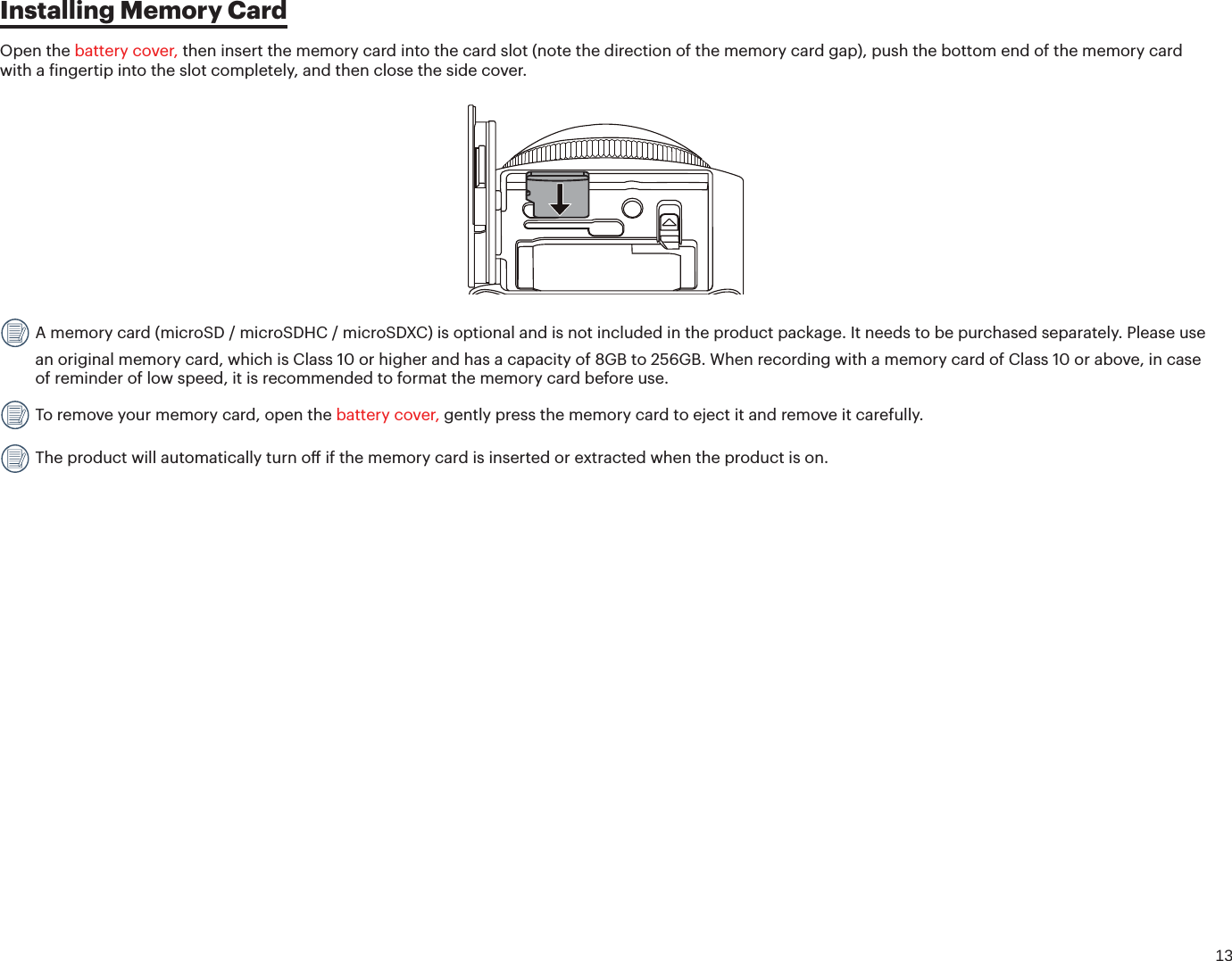 13Installing Memory CardOpen the battery cover, then insert the memory card into the card slot (note the direction of the memory card gap), push the bottom end of the memory card with a ingertip into the slot completely, and then close the side cover. A memory card (microSD / microSDHC / microSDXC) is optional and is not included in the product package. It needs to be purchased separately. Please use an original memory card, which is Class 10 or higher and has a capacity of 8GB to 256GB. When recording with a memory card of Class 10 or above, in case of reminder of low speed, it is recommended to format the memory card before use.  To remove your memory card, open the battery cover, gently press the memory card to eject it and remove it carefully. The product will automatically turn o if the memory card is inserted or extracted when the product is on.