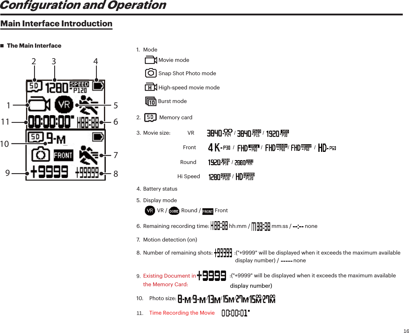 16Coniguration and OperationMain Interface IntroductionThe Main Interface2 4786519101131. Mode Movie mode Snap Shot Photo mode High-speed movie mode Burst mode2. Memory card3. Movie size:            VR           /   / Front          /   /  /   / Round          / Hi Speed        / 4. Battery status5. Display mode VR /   Round /   Front6. Remaining recording time:  hh:mm /   mm:ss /   none7. Motion detection (on)8. Number of remaining shots:   : (&quot;+9999&quot; will be displayed when it exceeds the maximum available 9.display number) /    none Existing Document in the Memory Card: 10. Photo size: / / / / / /11. Time Recording the Moviedisplay number)  : (&quot;+9999&quot; will be displayed when it exceeds the maximum available 